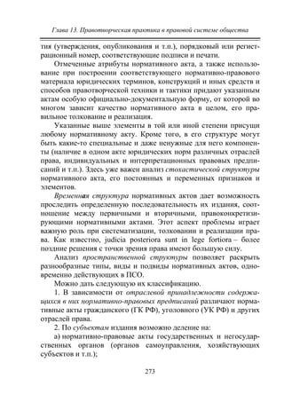 Глава 13. Правотворческая практика в правовой системе общества
273
тия (утверждения, опубликования и т.п.), порядковый или регист-
рационный номер, соответствующие подписи и печати.
Отмеченные атрибуты нормативного акта, а также использо-
вание при построении соответствующего нормативно-правового
материала юридических терминов, конструкций и иных средств и
способов правотворческой техники и тактики придают указанным
актам особую официально-документальную форму, от которой во
многом зависит качество нормативного акта в целом, его пра-
вильное толкование и реализация.
Указанные выше элементы в той или иной степени присущи
любому нормативному акту. Кроме того, в его структуре могут
быть какие-то специальные и даже ненужные для него компонен-
ты (наличие в одном акте юридических норм различных отраслей
права, индивидуальных и интерпретационных правовых предпи-
саний и т.п.). Здесь уже важен анализ стохастической структуры
нормативного акта, его постоянных и переменных признаков и
элементов.
Временная структура нормативных актов дает возможность
проследить определенную последовательность их издания, соот-
ношение между первичными и вторичными, правоконкретизи-
рующими нормативными актами. Этот аспект проблемы играет
важную роль при систематизации, толковании и реализации пра-
ва. Как известно, judicia posteriora sunt in lege fortiora – более
поздние решения с точки зрения права имеют большую силу.
Анализ пространственной структуры позволяет раскрыть
разнообразные типы, виды и подвиды нормативных актов, одно-
временно действующих в ПСО.
Можно дать следующую их классификацию.
1. В зависимости от отраслевой принадлежности содержа-
щихся в них нормативно-правовых предписаний различают норма-
тивные акты гражданского (ГК РФ), уголовного (УК РФ) и других
отраслей права.
2. По субъектам издания возможно деление на:
а) нормативно-правовые акты государственных и негосудар-
ственных органов (органов самоуправления, хозяйствующих
субъектов и т.п.);
Copyright ОАО «ЦКБ «БИБКОМ» & ООО «Aгентство Kнига-Cервис»
 