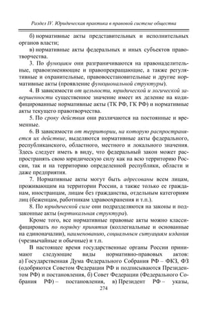 Раздел IV. Юридическая практика в правовой системе общества
274
б) нормативные акты представительных и исполнительных
органов власти;
в) нормативные акты федеральных и иных субъектов право-
творчества.
3. По функциям они разграничиваются на правонаделитель-
ные, правоизменяющие и правопрекращающие, а также регуля-
тивные и охранительные, правовосстановительные и другие нор-
мативные акты (проявление функциональной структуры).
4. В зависимости от цельности, юридической и логической за-
вершенности существенное значение имеет их деление на коди-
фицированные нормативные акты (ТК РФ, ГК РФ) и нормативные
акты текущего правотворчества.
5. По сроку действия они различаются на постоянные и вре-
менные.
6. В зависимости от территории, на которую распространя-
ется их действие, выделяются нормативные акты федерального,
республиканского, областного, местного и локального значения.
Здесь следует иметь в виду, что федеральный закон может рас-
пространять свою юридическую силу как на всю территорию Рос-
сии, так и на территорию определенной республики, области и
даже предприятия.
7. Нормативные акты могут быть адресованы всем лицам,
проживающим на территории России, а также только ее гражда-
нам, иностранцам, лицам без гражданства, отдельным категориям
лиц (беженцам, работникам здравоохранения и т.п.).
8. По юридической силе они подразделяются на законы и под-
законные акты (вертикальная структура).
Кроме того, все нормативные правовые акты можно класси-
фицировать по порядку принятия (коллегиальные и основанные
на единоначалии), наименованию, социальным ситуациям издания
(чрезвычайные и обычные) и т.п.
В настоящее время государственные органы России прини-
мают следующие виды нормативно-правовых актов:
а) Государственная Дума Федерального Собрания РФ – ФКЗ, ФЗ
(одобряются Советом Федерации РФ и подписываются Президен-
том РФ) и постановления, б) Совет Федерации (Федерального Со-
брания РФ) – постановления, в) Президент РФ – указы,
Copyright ОАО «ЦКБ «БИБКОМ» & ООО «Aгентство Kнига-Cервис»
 