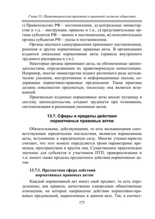 Глава 13. Правотворческая практика в правовой системе общества
275
г) Правительство РФ – постановления, д) центральные министер-
ства и т.д. – инструкции, приказы и т.п., е) представительные ор-
ганы субъектов РФ – законы и постановления, ж) исполнительные
органы субъектов РФ – указы и постановления.
Органы местного самоуправления принимают постановления,
решения и другие нормативные правовые акты. В организациях
издаются локальные нормативные акты (правила внутреннего
трудового распорядка и т.п.).
Некоторые органы принимают акты, не обозначенные законо-
дательством, определяющим их правотворческую компетенцию.
Например, многие министерства издают различного рода методи-
ческие указания, инструктивные и информационные письма, со-
держащие нормативно-правовые предписания. Такая практика
должна повсеместно пресекаться, поскольку она является неза-
конной.
Произвольно изданные нормативные акты вносят путаницу в
систему законодательства, создают трудности при толковании,
систематизации и реализации указанных актов.
13.7. Сферы и пределы действия
нормативных правовых актов
Обязательными, действующими, то есть вызывающими соот-
ветствующие юридические последствия, являются нормативные
акты, вступившие в юридическую силу. Многие ученые-юристы
считают, что этот момент определяется тремя параметрами: вре-
менем, пространством и кругом лиц. Существенное практическое
значение для субъектов и участников ПТП, правореализации и
т.п. имеют также пределы предметного действия нормативных ак-
тов.
13.7.1. Предметная сфера действия
нормативных правовых актов
Каждый нормативный акт имеет свой предмет, то есть опре-
деленные, как правило, качественно однородные общественные
отношения, на которые направлены действия нормативно-пра-
вовых предписаний, закрепленных в данном акте. Так, в соответ-
Copyright ОАО «ЦКБ «БИБКОМ» & ООО «Aгентство Kнига-Cервис»
 