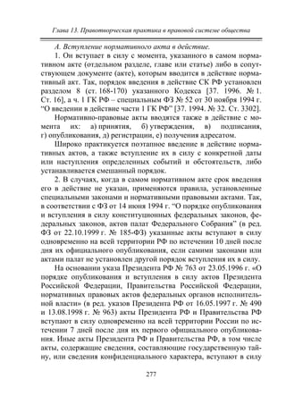 Глава 13. Правотворческая практика в правовой системе общества
277
А. Вступление нормативного акта в действие.
1. Он вступает в силу с момента, указанного в самом норма-
тивном акте (отдельном разделе, главе или статье) либо в сопут-
ствующем документе (акте), которым вводится в действие норма-
тивный акт. Так, порядок введения в действие СК РФ установлен
разделом 8 (ст. 168-170) указанного Кодекса [37. 1996. № 1.
Ст. 16], а ч. 1 ГК РФ – специальным ФЗ № 52 от 30 ноября 1994 г.
“О введении в действие части 1 ГК РФ” [37. 1994. № 32. Ст. 3302].
Нормативно-правовые акты вводятся также в действие с мо-
мента их: а) принятия, б) утверждения, в) подписания,
г) опубликования, д) регистрации, е) получения адресатом.
Широко практикуется поэтапное введение в действие норма-
тивных актов, а также вступление их в силу с конкретной даты
или наступления определенных событий и обстоятельств, либо
устанавливается смешанный порядок.
2. В случаях, когда в самом нормативном акте срок введения
его в действие не указан, применяются правила, установленные
специальными законами и нормативными правовыми актами. Так,
в соответствии с ФЗ от 14 июня 1994 г. “О порядке опубликования
и вступления в силу конституционных федеральных законов, фе-
деральных законов, актов палат Федерального Собрания” (в ред.
ФЗ от 22.10.1999 г. № 185-ФЗ) указанные акты вступают в силу
одновременно на всей территории РФ по истечении 10 дней после
дня их официального опубликования, если самими законами или
актами палат не установлен другой порядок вступления их в силу.
На основании указа Президента РФ № 763 о