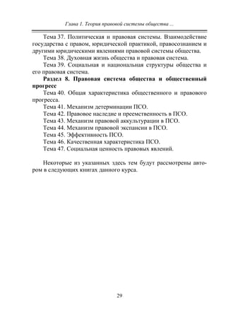Глава 1. Теория правовой системы общества ...
29
Тема 37. Политическая и правовая системы. Взаимодействие
государства с правом, юридической практикой, правосознанием и
другими юридическими явлениями правовой системы общества.
Тема 38. Духовная жизнь общества и правовая система.
Тема 39. Социальная и национальная структуры общества и
его правовая система.
Раздел 8. Правовая система общества и общественный
прогресс
Тема 40. Общая характеристика общественного и правового
прогресса.
Тема 41. Механизм детерминации ПСО.
Тема 42. Правовое наследие и преемственность в ПСО.
Тема 43. Механизм правовой аккультурации в ПСО.
Тема 44. Механизм правовой экспансии в ПСО.
Тема 45. Эффективность ПСО.
Тема 46. Качественная характеристика ПСО.
Тема 47. Социальная ценность правовых явлений.
Некоторые из указанных здесь тем будут рассмотрены авто-
ром в следующих книгах данного курса.
Copyright ОАО «ЦКБ «БИБКОМ» & ООО «Aгентство Kнига-Cервис»
 