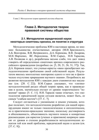 Раздел I. Введение в теорию правовой системы общества
30
Глава 2. Методология теории правовой системы общества
Глава 2. Методология теории
правовой системы общества
2.1. Методология юридической науки:
некоторые симптомы кризиса, ее понятие и структура
Методологические проблемы ЮН в настоящее время, по мне-
нию большинства отечественных авторов (М.И. Брагинского,
А.Б. Венгерова, В.В. Витрянского, Д.А. Керимова, В.В. Лазарева,
М.Н. Марченко, ВС. Нерсесянца, В.М. Сырых, Н.Н. Тарасова,
А.В. Полякова и др.), разработаны весьма слабо, что дает повод
говорить об определенных симптомах кризиса современного рос-
сийского правоведения (подробнее см. [5, 20, 21, 26, 31, 37]). Так,
Д.А. Керимов пишет, что ученые-юристы «явно пренебрегают ме-
тодологическими проблемами своей собственной науки. Резуль-
татом явилось многолетнее повторение одного и того же и факти-
ческое отсутствие приращения научного знания». Потребность же
развития методологии ЮН с каждым днем становится все насущ-
нее (см. [20. С. 22]). В.М. Сырых указывает, что «логико-
методологический раздел общей теории права, как и правоведе-
ния в целом, значительно отстает от уровня теоретического "ос-
воения" права» [5. С. 11]. Н.Н. Тарасов также отмечает, что «ме-
тодология юридической науки сегодня является, может быть, ее
самым "слабым местом"» [37. С. 7].
Следует согласиться с указанными и иными учеными, кото-
рые полагают, что методологические разработки для нашей юрис-
пруденции имеют не только гносеологическое и онтологическое,
но и практически-прикладное значение, поскольку достоверность
и обоснованность, объективность научного поиска и конкретные
рекомендации для юристов (ученых и практиков) напрямую зави-
сят от уровня и степени разработанности методологических ас-
пектов той или иной проблемы, юридической науки в целом (см.
[37. С. 9]).
Copyright ОАО «ЦКБ «БИБКОМ» & ООО «Aгентство Kнига-Cервис»
 