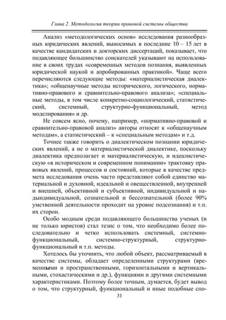 Глава 2. Методология теории правовой системы общества
31
Анализ «методологических основ» исследования разнообраз-
ных юридических явлений, выносимых в последние 10 – 15 лет в
качестве кандидатских и докторских диссертаций, показывает, что
подавляющее большинство соискателей указывают на использова-
ние в своих трудах «современных методов познания, выявленных
юридической наукой и апробированных практикой». Чаще всего
перечисляются следующие методы: «материалистическая диалек-
тика»; «общенаучные методы исторического, логического, норма-
тивно-правового и сравнительно-правового анализа»; «специаль-
ные методы, в том числе конкретно-социологический, статистиче-
ский, системный, структурно-функциональный, метод
моделирования» и др.
Не совсем ясно, почему, например, «нормативно-правовой и
сравнительно-правовой анализ» авторы относят к «общенаучным
методам», а статистический – к «специальным методам» и т.д.
Точнее также говорить о диалектическом познании юридиче-
ских явлений, а не о материалистической диалектике, поскольку
диалектика предполагает и материалистическую, и идеалистиче-
скую «в историческом и современном понимании» трактовку пра-
вовых явлений, процессов и состояний, которые в качестве пред-
мета исследования очень часто представляют собой единство ма-
териальной и духовной, идеальной и овеществленной, внутренней
и внешней, объективной и субъективной, индивидуальной и на-
дындивидуальной, сознательной и бессознательной (более 90%
умственной деятельности проходит на уровне подсознания) и т.п.
их сторон.
Особо модным среди подавляющего большинства ученых (и
не только юристов) стал тезис о том, что необходимо более по-
следовательно и четко использовать системный, системно-
функциональный, системно-структурный, структурно-
функциональный и т.п. методы.
Хотелось бы уточнить, что любой объект, рассматриваемый в
качестве системы, обладает определенными структурами (вре-
менными и пространственными, горизонтальными и вертикаль-
ными, стохастическими и др.), функциями и другими системными
характеристиками. Поэтому более точным, думается, будет вывод
о том, что структурный, функциональный и иные подобные спо-
Copyright ОАО «ЦКБ «БИБКОМ» & ООО «Aгентство Kнига-Cервис»
 