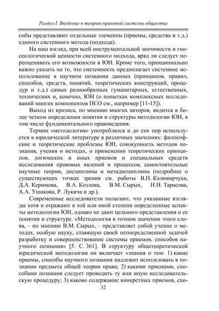 Раздел I. Введение в теорию правовой системы общества
32
собы представляют отдельные элементы (приемы, средства и т.д.)
единого системного метода (подхода).
На наш взгляд, при всей инструментальной значимости и гно-
сеологической ценности системного подхода, вряд ли следует пе-
реоценивать его возможности в ЮН. Кроме того, принципиально
важно указать на то, что системность предполагает системное ис-
пользование в научном познании данных (принципов, правил,
способов, средств, понятий, теоретических конструкций, проце-
дур и т.д.) самых разнообразных гуманитарных, естественных,
технических и, конечно, ЮН (о попытках комплексных исследо-
ваний многих компонентов ПСО см., например [11-15]).
Выход из кризиса, по мнению многих авторов, видится в бо-
лее четком определении понятия и структуры методологии ЮН, в
том числе фундаментального правоведения.
Термин «методология» употреблялся и до сих пор использу-
ется в юридической литературе в различных значениях: философ-
ские и теоретические проблемы ЮН, совокупность методов по-
знания, учения о методах, о применении теоретических принци-
пов, логических и иных приемов и специальных средств
исследования правовых явлений и процессов, самостоятельные
научные теории, дисциплины и метадисциплины (подробнее о
существующих точках зрения см. работы В.П. Казимирчука,
Д.А. Керимова, В.А. Козлова, В.М. Сырых, Н.Н. Тарасова,
А.А. Ушакова, Р. Лукича и др.).
Современные исследователи полагают, что указанные взгля-
ды хотя и отражают в той или иной степени определенные аспек-
ты методологии ЮН, однако не дают цельного представления о ее
понятии и структуре. «Методология в точном значении этого сло-
ва, – по мнению В.М. Сырых, – представляет собой учение о ме-
тодах, особую науку, ставящую своей непосредственной задачей
разработку и совершенствование системы приемов, способов на-
учного познания» [5. С. 361]. В структуру общетеоретической
юридической методологии он включает «знания о том: 1) какие
приемы, способы научного познания надлежит использовать в по-
знании предмета общей теории права; 2) какими приемами, спо-
собами познания следует проводить ту или иную исследователь-
скую процедуру; 3) каково содержание конкретных приемов, спо-
Copyright ОАО «ЦКБ «БИБКОМ» & ООО «Aгентство Kнига-Cервис»
 