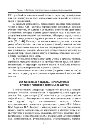 Раздел I. Введение в теорию правовой системы общества
34
ЮН, учебный и воспитательный процесс, практику преобразова-
ния соответствующих сфер жизнедеятельности людей, их коллек-
тивов и организаций.
Е. Важным компонентом методологии является мировоззрен-
ческая основа ЮН – система определенных жизненных позиций
ученых-юристов, их идеалы и убеждения, ценностные ориентиры
и установки, которые играют существенную роль в научном ис-
следовании практической деятельности. «Прогресс науки, – писал
Пастер, – определяется трудами ученых и ценностью их откры-
тий» [22. С. 44]. Поэтому так важны четко продуманные и всесто-
ронне обоснованные системы юридического образования, воспи-
тания и подготовки научных кадров, формирование у них передо-
вых принципов, идеалов, убеждений, прогрессивных взглядов на
реальный мир, право, юридическую практику, правовую культуру
и место человека в этом мире.
Ж. Методология представляет само учение о технике, тактике,
стратегии, методике познания и преобразования реальной дейст-
вительности, о структуре научного знания и наиболее перспек-
тивных путях и направлениях научного поиска.
Все отмеченные выше компоненты (стороны, связи и т.п.) и
составляют структуру методологии теории правовой системы об-
щества.
2.2. Основные подходы, используемые
в теории правовой системы общества
В отечественной литературе существуют различные класси-
фикации методов, используемых в фундаментальной юриспру-
денции. Так, одни авторы (С.С. Алексеев и др.) выделяют фило-
софский метод, общенаучные методы, методологические положе-
ния других наук, частнонаучные методы, общие
методологические положения правоведения; другие (В.К. Бабаев,
В.М. Баранов, В.А. Толстик) – общенаучные методы (диалектика,
анализ, синтез, восхождение от конкретного к абстрактному и от
абстрактного к конкретному, индукция, дедукция, аналогия, абст-
рагирование, моделирование и др.), специальные методы (систем-
ный, сравнительный, функциональный, статистический, матема-
Copyright ОАО «ЦКБ «БИБКОМ» & ООО «Aгентство Kнига-Cервис»
 