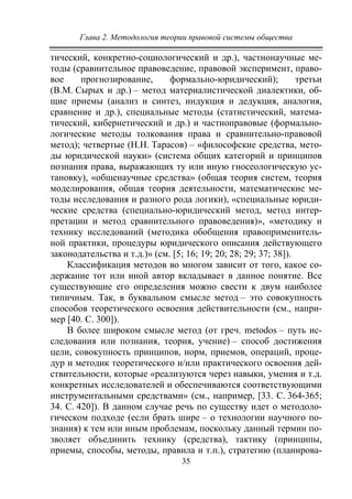 Глава 2. Методология теории правовой системы общества
35
тический, конкретно-социологический и др.), частнонаучные ме-
тоды (сравнительное правоведение, правовой эксперимент, право-
вое прогнозирование, формально-юридический); третьи
(В.М. Сырых и др.) – метод материалистической диалектики, об-
щие приемы (анализ и синтез, индукция и дедукция, аналогия,
сравнение и др.), специальные методы (статистический, матема-
тический, кибернетический и др.) и частноправовые (формально-
логические методы толкования права и сравнительно-правовой
метод); четвертые (Н.Н. Тарасов) – «философские средства, мето-
ды юридической науки» (система общих категорий и принципов
познания права, выражающих ту или иную гносеологическую ус-
тановку), «общенаучные средства» (общая теория систем, теория
моделирования, общая теория деятельности, математические ме-
тоды исследования и разного рода логики), «специальные юриди-
ческие средства (специально-юридический метод, метод интер-
претации и метод сравнительного правоведения)», «методику и
технику исследований (методика обобщения правоприменитель-
ной практики, процедуры юридического описания действующего
законодательства и т.д.)» (см. [5; 16; 19; 20; 28; 29; 37; 38]).
Классификация методов во многом зависит от того, какое со-
держание тот или иной автор вкладывает в данное понятие. Все
существующие его определения можно свести к двум наиболее
типичным. Так, в буквальном смысле метод – это совокупность
способов теоретического освоения действительности (см., напри-
мер [40. C. 300]).
В более широком смысле метод (от греч. metodos – путь ис-
следования или познания, теория, учение) – способ достижения
цели, совокупность принципов, норм, приемов, операций, проце-
дур и методик теоретического и/или практического освоения дей-
ствительности, которые «реализуются через навыки, умения и т.д.
конкретных исследователей и обеспечиваются соответствующими
инструментальными средствами» (см., например, [33. С. 364-365;
34. С. 420]). В данном случае речь по существу идет о методоло-
гическом подходе (если брать шире – о технологии научного по-
знания) к тем или иным проблемам, поскольку данный термин по-
зволяет объединить технику (средства), тактику (принципы,
приемы, способы, методы, правила и т.п.), стратегию (планирова-
Copyright ОАО «ЦКБ «БИБКОМ» & ООО «Aгентство Kнига-Cервис»
 