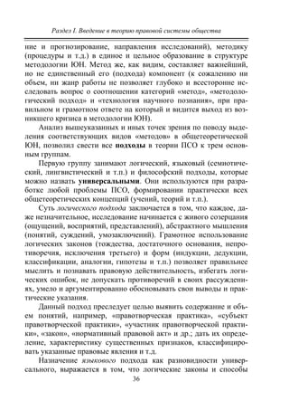 Раздел I. Введение в теорию правовой системы общества
36
ние и прогнозирование, направления исследований), методику
(процедуры и т.д.) в единое и цельное образование в структуре
методологии ЮН. Метод же, как видим, составляет важнейший,
но не единственный его (подхода) компонент (к сожалению ни
объем, ни жанр работы не позволяет глубоко и всесторонне ис-
следовать вопрос о соотношении категорий «метод», «методоло-
гический подход» и «технология научного познания», при пра-
вильном и грамотном ответе на который и видится выход из воз-
никшего кризиса в методологии ЮН).
Анализ вышеуказанных и иных точек зрения по поводу выде-
ления соответствующих видов «методов» в общетеоретической
ЮН, позволил свести все подходы в теории ПСО к трем основ-
ным группам.
Первую группу занимают логический, языковый (семиотиче-
ский, лингвистический и т.п.) и философский подходы, которые
можно назвать универсальными. Они используются при разра-
ботке любой проблемы ПСО, формировании практически всех
общетеоретических концепций (учений, теорий и т.п.).
Суть логического подхода заключается в том, что каждое, да-
же незначительное, исследование начинается с живого созерцания
(ощущений, восприятий, представлений), абстрактного мышления
(понятий, суждений, умозаключений). Грамотное использование
логических законов (тождества, достаточного основания, непро-
тиворечия, исключения третьего) и форм (индукции, дедукции,
классификации, аналогии, гипотезы и т.п.) позволяет правильнее
мыслить и познавать правовую действительность, избегать логи-
ческих ошибок, не допускать противоречий в своих рассуждени-
ях, умело и аргументированно обосновывать свои выводы и прак-
тические указания.
Данный подход преследует целью выявить содержание и объ-
ем понятий, например, «правотворческая практика», «субъект
правотворческой практики», «участник правотворческой практи-
ки», «закон», «нормативный правовой акт» и др.; дать их опреде-
ление, характеристику существенных признаков, классифициро-
вать указанные правовые явления и т.д.
Назначение языкового подхода как разновидности универ-
сального, выражается в том, что логические законы и способы
Copyright ОАО «ЦКБ «БИБКОМ» & ООО «Aгентство Kнига-Cервис»
 