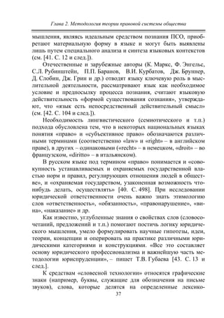 Глава 2. Методология теории правовой системы общества
37
мышления, являясь идеальным средством познания ПСО, приоб-
ретают материальную форму в языке и могут быть выявлены
лишь путем специального анализа и синтеза языковых контекстов
(см. [41. C. 12 и след.]).
Отечественные и зарубежные авторы (К. Маркс, Ф. Энгельс,
С.Л. Рубинштейн, П.П. Баранов, В.И. Курбатов, Дж. Бруннер,
Д. Слобин, Дж. Грин и др.) отводят языку ключевую роль в мыс-
лительной деятельности, рассматривают язык как необходимое
условие и предпосылку процесса познания, считают языковую
действительность «формой существования сознания», утвержда-
ют, что «язык есть непосредственный действительный смысл»
(см. [42. С. 104 и след.]).
Необходимость лингвистического (семиотического и т.п.)
подхода обусловлена тем, что в некоторых национальных языках
понятия «право» и «субъективное право» обозначаются различ-
ными терминами (соответственно «law» и «right» – в английском
праве), в других – одинаковыми («recht» – в немецком, «droit» – во
французском, «diritto» – в итальянском).
В русском языке под термином «право» понимается и «сово-
купность устанавливаемых и охраняемых государственной вла-
стью норм и правил, регулирующих отношения людей в общест-
ве», и «охраняемая государством, узаконенная возможность что-
нибудь делать, осуществлять» [40. С. 498]. При исследовании
юридической ответственности очень важно знать этимологию
слов «ответственность», «обязанность», «правонарушение», «ви-
на», «наказание» и др.
Как известно, углубленные знания о свойствах слов (словосо-
четаний, предложений и т.п.) помогают постичь логику юридиче-
ского мышления, умело формулировать научные гипотезы, идеи,
теории, концепции и оперировать на практике различными юри-
дическими категориями и конструкциями. «Все это составляет
основу юридического профессионализма и важнейшую часть ме-
тодологии юриспруденции», – пишет Т.В. Губаева [43. С. 13 и
след.].
К средствам «словесной технологии» относятся графические
знаки (например, буквы, служащие для обозначения на письме
звуков), слова, которые делятся на определенные лексико-
Copyright ОАО «ЦКБ «БИБКОМ» & ООО «Aгентство Kнига-Cервис»
 