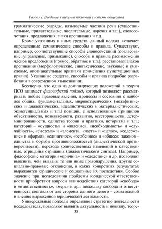 Раздел I. Введение в теорию правовой системы общества
38
грамматические разряды, называемые частями речи (существи-
тельные, прилагательные, числительные, наречия и т.п.), словосо-
четания, предложения, знаки препинания и т.д.
Кроме указанных и иных средств, данный подход включает
определенные семиотические способы и правила. Существуют,
например, соответствующие способы словосочетаний (согласова-
ние, управление, примыкание), способы и правила расположения
членов предложения (прямое, обратное и т.п.), расстановки знаков
препинания (морфологические, синтаксические, звуковые и смы-
словые, опознавательные признаки применения пунктуационных
правил). Указанные средства, способы и правила подробно разра-
ботаны в современном языкознании.
Бесспорно, что одно из доминирующих положений в теории
ПСО занимает философский подход, который позволяет рассмат-
ривать любые правовые явления, процессы и состояния с наибо-
лее общих, фундаментальных, мировоззренческих (метафизиче-
ских и диалектических, идеалистических и материалистических,
экзистенциальных и т.п.) позиций, с использованием принципов
объективности, познаваемости, развития, всесторонности, детер-
минированности, единства теории и практики, историзма и т.п.;
категорий – «сущность» и «явление», «необходимость» и «слу-
чайность», «система» и «элемент», «часть» и «целое», «содержа-
ние» и «форма», «единичное», «особенное» и «общее»; законов –
единства и борьбы противоположностей (диалектической проти-
воречивости), перехода количественных изменений в качествен-
ные, отрицания отрицания (диалектического синтеза). Например,
философские категории «причина» и «следствие» и др. позволяют
выяснить, чем вызваны те или иные правонарушения, другие со-
циально-правовые отклонения, в каких конкретных результатах
выражаются юридические и социальные их последствия. Особое
значение при исследовании проблемы юридической ответствен-
ности приобретают вопросы взаимодействия категорий «свобода»
и «ответственность», «мера» и др., поскольку свобода и ответст-
венность составляют две стороны единого целого – сознательной
и внешне выраженной юридической деятельности.
Универсальные подходы определяют стратегию деятельности
исследователя, позволяют выявить актуальность и новизну, теоре-
Copyright ОАО «ЦКБ «БИБКОМ» & ООО «Aгентство Kнига-Cервис»
 