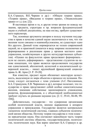 Предисловие
4
Б.А. Страшун, В.Е. Чиркин и др.) – «Общую теорию права»,
«Теорию права», «Введение в теорию права», «Энциклопедию
права» и т.д. (см. [2]).
В настоящее время и та, и другая точки зрения по поводу на-
звания, предмета, структуры и пр. вопросов фундаментальной
науки и учебной дисциплины, на наш взгляд, требуют существен-
ного пересмотра.
Так, основные аргументы авторов в пользу изучения государ-
ства и права в качестве единой науки заключаются в том, что эти
явления тесно связаны и взаимообусловлены, не существует одно
без другого. Данный тезис опровергается не только современной
наукой, но и практикой (имеются в виду широкие полномочия по
формированию и реализации права у органов местного само-
управления, хозяйствующих и других негосударственных субъек-
тов). «Однако на факультетах права продолжают формировать –
если не сказать деформировать – представление студентов на ос-
нове концепции, что право является продолжением государства
как единственной, абсолютной, целостной и исключительной су-
веренной власти», – пишет крупнейший французский социолог
права А.-Ж. Арно [3. P. 19-20].
Как известно, предмет науки обозначает некоторую целост-
ность, выделенную из мира объектов в процессе их познания. По-
этому следует согласиться с теми учеными (А.С. Пиголкиным,
Б.А. Страшуном, Е.В. Чиркиным и др.), которые полагают, что го-
сударство и право представляют собой особые самостоятельные
явления, имеющие собственные закономерности становления,
развития, функционирования, и с объективной необходимостью
требуют изучать их разными науками (см. [2. C. 39-41, 86-88, 99-
104]).
Действительно, государство – это суверенная организация
особой политической власти, внешне выраженная в аппарате
управления и принуждения. Государство является центральным
элементом политической системы, главным субъектом политиче-
ской жизни общества. Поэтому теория государства в этом плане –
не юридическая наука. Она составляет важнейшую часть теории
политической системы общества, государствоведения, политоло-
гии, политических наук. Как верно замечают Б.А. Страшун и др.
Copyright ОАО «ЦКБ «БИБКОМ» & ООО «Aгентство Kнига-Cервис»
 