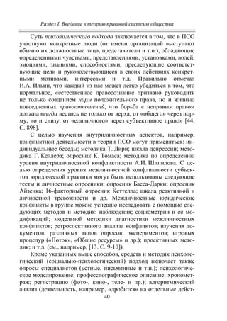 Раздел I. Введение в теорию правовой системы общества
40
Суть психологического подхода заключается в том, что в ПСО
участвуют конкретные люди (от имени организаций выступают
обычно их должностные лица, представители и т.п.), обладающие
определенными чувствами, представлениями, установками, волей,
эмоциями, знаниями, способностями, преследующие соответст-
вующие цели и руководствующиеся в своих действиях конкрет-
ными мотивами, интересами и т.д. Правильно отмечал
И.А. Ильин, что каждый из нас может легко убедиться в том, что
нормальное, «естественное правосознание призвано руководить
не только созданием норм положительного права, но и жизнью
повседневных правоотношений, что борьба с неправым правом
должна всегда вестись не только от верха, от «общего» через нор-
му, но и снизу, от «единичного» через субъективное право» [44.
С. 898].
С целью изучения внутриличностных аспектов, например,
конфликтной деятельности в теории ПСО могут применяться: ин-
дивидуальные беседы; методика Т. Лири; шкала депрессии; мето-
дика Г. Келлера; опросник К. Томаса; методика по определению
уровня внутриличностной конфликтности А.И. Шипилова. С це-
лью определения уровня межличностной конфликтности субъек-
тов юридической практики могут быть использованы следующие
тесты и личностные опросники: опросник Басса-Дарки; опросник
Айзенка; 16-факторный опросник Кеттелла; шкала реактивной и
личностной тревожности и др. Межличностные юридические
конфликты в группе можно успешно исследовать с помощью сле-
дующих методов и методик: наблюдения; социометрии и ее мо-
дификаций; модельной методики диагностики межличностных
конфликтов; ретроспективного анализа конфликтов; изучения до-
кументов; различных типов опросов; экспериментов; игровых
процедур («Поток», «Общие ресурсы» и др.); проективных мето-
дик; и т.д. (см., например, [13. С. 9-10]).
Кроме указанных выше способов, средств и методик психоло-
гический (социально-психологический) подход включает также
опросы специалистов (устные, письменные и т.п.); психологиче-
ское моделирование; профессиографическое описание; хрономет-
раж; регистрацию (фото-, кино-, теле- и пр.); алгоритмический
анализ (деятельность, например, «дробится» на отдельные дейст-
Copyright ОАО «ЦКБ «БИБКОМ» & ООО «Aгентство Kнига-Cервис»
 