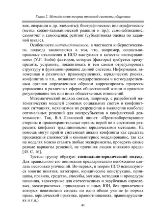 Глава 2. Методология теории правовой системы общества
41
вия, операции и др. элементы); биографические; полиграфические
(метод кожно-гальванической реакции и пр.); самонаблюдение;
самоотчет и самооценка; рейтинг (субъективная оценка по задан-
ной шкале).
Особенности математического, в частности кибернетическо-
го, подхода заключаются в том, что, например, социально-
правовые отклонения в ПСО выступают в качестве «возмущаю-
щих» (У.Р. Эшби) факторов, которые (факторы) требуется преду-
предить, устранить, локализовать и тем самым отрегулировать
структуру и функционирование данной системы. Информация, за-
ложенная в различных правонарушениях, юридических рисках,
конфликтах и т.п., позволяет государственным и негосударствен-
ным органам определенным образом корректировать процессы
управления в различных сферах общественной жизни и правовое
регулирование тех или иных общественных отношений.
Математический подход связан, например, с разработкой ма-
тематических моделей сложных социальных систем в конфликт-
ных ситуациях, механизмов их разрешения и выявления наиболее
оптимальных решений для контрсубъектов в конфликтной дея-
тельности. Так, В.А. Леванский пишет: «Противоборствующие
стороны и правоохранительные органы порой не в состоянии раз-
решить конфликт традиционными юридическими методами. На
помощь могут прийти системный анализ конфликта как средства
преодоления сложностей и компьютерное моделирование, так как
на моделях можно ставить любые эксперименты, проверять самые
разные варианты решений, не причиняя людям никакого вреда»
[45. С. 16].
Третью группу образует специально-юридический подход.
Для правильного его понимания предварительно необходимо сде-
лать несколько уточнений. Во-первых, в теории ПСО используют-
ся многие понятия, категории, юридические конструкции, прин-
ципы, правила, средства, способы, методы, методики и процедуры
познания, характерные для отечественных и зарубежных отрасле-
вых, межотраслевых, прикладных и иных ЮН, без привлечения
которых невозможно создать ни одно общее учение (о нормах
права, юридической практике, правоотношениях, правонарушени-
ях и т.п.).
Copyright ОАО «ЦКБ «БИБКОМ» & ООО «Aгентство Kнига-Cервис»
 