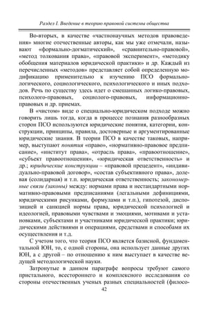 Раздел I. Введение в теорию правовой системы общества
42
Во-вторых, в качестве «частнонаучных методов правоведе-
ния» многие отечественные авторы, как мы уже отмечали, назы-
вают «формально-догматический», «сравнительно-правовой»,
«метод толкования права», «правовой эксперимент», «методику
обобщения материалов юридической практики» и др. Каждый из
перечисленных «методов» представляет собой определенную мо-
дификацию применительно к изучению ПСО формально-
логического, социологического, психологического и иных подхо-
дов. Речь по существу здесь идет о смешанных логико-правовых,
психолого-правовых, социолого-правовых, информационно-
правовых и др. приемах.
В «чистом» виде о специально-юридическом подходе можно
говорить лишь тогда, когда в процессе познания разнообразных
сторон ПСО используются юридические понятия, категории, кон-
струкции, принципы, правила, достоверные и аргументированные
юридические знания. В теории ПСО в качестве таковых, напри-
мер, выступают понятия «право», «нормативно-правовое предпи-
сание», «институт права», «отрасль права», «правоотношение»,
«субъект правоотношения», «юридическая ответственность» и
др.; юридические конструкции – «правовой прецедент», «индиви-
дуально-правовой договор», «состав субъективного права», доле-
вая (солидарная) и т.п. юридическая ответственность; закономер-
ные связи (законы) между: нормами права и нестандартными нор-
мативно-правовыми предписаниями (легальными дефинициями,
юридическими рисунками, формулами и т.п.), гипотезой, диспо-
зицией и санкцией нормы права, юридической психологией и
идеологией, правовыми чувствами и эмоциями, мотивами и уста-
новками, субъектами и участниками юридической практики; юри-
дическими действиями и операциями, средствами и способами их
осуществления и т.д.
С учетом того, что теория ПСО является базисной, фундамен-
тальной ЮН, то, с одной стороны, она использует данные других
ЮН, а с другой – по отношению к ним выступает в качестве ве-
дущей методологической науки.
Затронутые в данном параграфе вопросы требуют самого
пристального, всестороннего и комплексного исследования со
стороны отечественных ученых разных специальностей (филосо-
Copyright ОАО «ЦКБ «БИБКОМ» & ООО «Aгентство Kнига-Cервис»
 