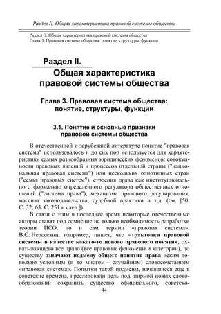Раздел II. Общая характеристика правовой системы общества
44
Раздел II. Общая характеристика правовой системы общества
Глава 3. Правовая система общества: понятие, структуры, функции
Раздел II.
Общая характеристика
правовой системы общества
Глава 3. Правовая система общества:
понятие, структуры, функции
3.1. Понятие и основные признаки
правовой системы общества
В отечественной и зарубежной литературе понятие "правовая
система" использовалось и до сих пор используется для характе-
ристики самых разнообразных юридических феноменов: совокуп-
ности правовых явлений и процессов отдельной страны ("нацио-
нальная правовая система") или нескольких однотипных стран
("семья правовых систем"), строения права как институциональ-
ного формально определенного регулятора общественных отно-
шений ("система права"), механизма правового регулирования,
массива законодательства, судебной практики и т.д. (см. [50.
С. 32; 63. С. 251 и след.]).
В связи с этим в последнее время некоторые отечественные
авторы ставят под сомнение не только необходимость разработки
теории ПСО, но и сам термин «правовая система».
В.С. Нерсесянц, например, пишет, что «трактовки правовой
системы в качестве какого-то нового правового понятия, ох-
ватывающего все право (все правовые феномены и категории), по
существу означают подмену общего понятия права неким до-
вольно условным (и во многом – случайным) словосочетанием
«правовая система». Попытки такой подмены, начавшиеся еще в
советские времена, преследовали цель под ширмой новых слово-
образований сохранить существо официального, советско-
Copyright ОАО «ЦКБ «БИБКОМ» & ООО «Aгентство Kнига-Cервис»
 