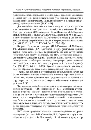 Глава 3. Правовая система общества: понятие, структуры, функции
45
легистского правопонимания и с помощью подобных словесных
новаций всячески противодействовать уже формировавшемуся в
нашей науке юридическому (антилегистскому и антипозитивист-
скому) правопониманию» [46. С. 450].
Для подобных выводов, на наш взгляд, есть три существен-
ных основания, на которые нельзя не обратить внимание. Первое.
Так, ряд ученых (С.С. Алексеев, Ю.А. Денисов, Д.А. Керимов,
Л.И. Спиридонов и др.) отмечали, что выдвижение в 80-х гг. XX в.
в отечественной науке идеи ПСО послужило своего рода компро-
миссом между сторонниками узкого и широкого понимания права
(см. [48. C. 12-13; 53. С. 303-304; 54. С. 151-152]).
Второе. Отдельные авторы (Н.В. Разуваев, Ф.М. Раянов,
Р.Г. Минниахметов, Д.А. Пономарев и др.), употребляя данный
термин, даже сами, видимо, не понимают, что они хотят сказать
читателю. Они пишут, например, что ПСО составляют юридиче-
ские и неюридические нормы, правовые нормы, которые «в своей
совокупности и образуют систему, именуемую далее правовой
системой (или, что то же самое, нормативной системой права)»
(см. [50. С. 32; 64. С. 11-13]). Просто диву даешься, как можно
«легко» обращаться с научными категориями и терминами.
Третье. До сих пор в отечественной и зарубежной науке нет
более или менее четкого определения понятия «правовая система
общества», весьма «размытыми» представляются ее признаки и
структуры, не сложилась еще научно обоснованная концепция
развития ПСО.
Что касается оскорбительных для многих авторов, занимаю-
щихся вопросами ПСО, «выпадов» г. В.С. Нерсесянца относи-
тельно подмены «общего понятия права неким довольно услов-
ным (и во многом – случайным) словосочетанием «правовая сис-
тема …», «под ширмой новых словообразований …», «с помощью
подобных словесных новаций…» и т.д., то нужно посоветовать
академику повнимательнее читать соответствующую литературу
и, как показывает материал его учебника, не только по затронутой
проблеме.
ПСО стала предметом специального исследования на уровне
докторских (см. дис. В.Н. Синюкова, В.В. Сорокина и др.) и кан-
дидатских (см. дис. И.В. Петелиной, И.Р. Метшина и др.) диссер-
Copyright ОАО «ЦКБ «БИБКОМ» & ООО «Aгентство Kнига-Cервис»
 