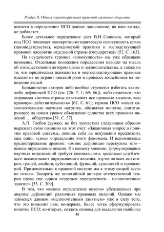 Раздел II. Общая характеристика правовой системы общества
48
ясности в определении ПСО данное дополнение, на наш взгляд,
не добавляет.
Более детальное определение дает В.Н. Синюков, который
под ПСО понимает «конкретно-историческую совокупность права
(законодательства), юридической практики и господствующей
правовой идеологии отдельной страны (государства)» [52. С. 163].
На неудачность термина «совокупность» мы уже обращали
внимание. Отдельные положения определения наводят на мысль
об отождествлении автором права и законодательства, а также на
то, что юридическая психология и «негосподствующая» правовая
идеология не играют никакой роли в процессе воздействия на по-
ведение людей.
Большинство авторов либо вообще стремятся избегать каких-
либо дефиниций ПСО (см. [26. Т. 1; 65; 66]), либо отмечают, что
«правовая система страны охватывает все правовые явления, всю
правовую действительность» [62. С. 61]; термин ПСО «несет са-
мостоятельную научную нагрузку, обозначая понятие, синтези-
рующее на новом уровне объяснение единства всех правовых яв-
лений … общества» [51. С. 37].
А.П. Глебов (думаю, не без лукавства) следующим образом
выражает свою позицию на этот счет: «Заканчивая вопрос о поня-
тии правовой системы, ловишь себя на искушении предложить
еще одно, «свое» определение этого феномена. И вспоминаешь
предостережение древних: «омнис дефиницио перекулоза эст» –
всякое определение опасно. По нашему мнению, формулирование
научных определений требует специального, предельно углублен-
ного исследования определяемого явления, изучения всех его сто-
рон, граней, свойств, субстанций, функций, сущностей и проявле-
ний. Применительно к правовой системе мы к этому скорей всего
не готовы. Засорять же понятийный аппарат отечественной тео-
рии права еще одним незрелым определением – малопочтенное
занятие» [53. С. 309].
В том, что «всякое определение опасно» убеждаешься при
анализе дефиниций различных правовых явлений. Однако мы
займемся данным «малопочтенным занятием» уже в силу того,
что это позволит нам, во-первых, более четко сформулировать
понятие ПСО; во-вторых, создать основы для выделения наиболее
Copyright ОАО «ЦКБ «БИБКОМ» & ООО «Aгентство Kнига-Cервис»
 