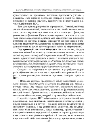 Глава 3. Правовая система общества: понятие, структуры, функции
49
существенных ее признаков; в-третьих, предложить ученым и
практикам свое видение проблемы, которое в какой-то степени
приблизит к истинно научной, теоретически и практически зна-
чимой дефиниции ПСО.
Есть два пути формирования определений. Первый, наиболее
логичный и правильный, заключается в том, чтобы вначале выде-
лить соответствующие признаки явления, а затем уже сформули-
ровать его дефиницию. Суть второго выражается в том, что сна-
чала дается определение, а потом уже характеристика признаков
предмета (он наиболее полезен, когда автор хорошо знаком с про-
блемой). Поскольку мы достаточно длительное время занимаемся
данной темой, то сочли целесообразным пойти по второму пути.
Под правовой системой общества, на наш взгляд, следует
понимать единый комплекс органически взаимосвязанных и взаи-
модействующих между собой правовых явлений (права, правосоз-
нания, юридической практики и т.п.), с помощью которого осу-
ществляется целенаправленное воздействие на поведение людей,
их коллективов и организаций и юридическое обеспечение (обслу-
живание) разнообразных сфер общественной жизни.
Опираясь на современные достижения в разработке теории
разнообразных систем и соответствующий категориальный аппа-
рат, кратко рассмотрим основные признаки, которые присущи
ПСО.
1. Правовая система представляет собой важнейший компо-
нент любого гражданского общества (подробнее см. раздел 7
второго тома). Это особая разновидность социальной (общест-
венной) системы, возникновение, развитие и функционирование
которой тесным образом связано с экономической и политической
системами общества, его культурой и духовной средой в целом.
С одной стороны, ПСО обусловлена (детерминирована) эко-
номическими, политическими, национальными, нравственными и
иными факторами, а с другой – она сама активно воздействует на
экономику, политику и все сферы жизни общества. Это воздейст-
вие может быть позитивным, когда, например, право, судебная и
иные разновидности юридической практики служат удовлетворе-
нию законных интересов и потребностей граждан, их коллективов
и организаций, либо негативным (например, при противоречиях в
Copyright ОАО «ЦКБ «БИБКОМ» & ООО «Aгентство Kнига-Cервис»
 