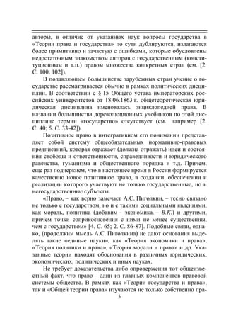 5
авторы, в отличие от указанных наук вопросы государства в
«Теории права и государства» по сути дублируются, излагаются
более примитивно и зачастую с ошибками, которые обусловлены
недостаточным знакомством авторов с государственным (консти-
туционным и т.п.) правом множества конкретных стран (см. [2.
C. 100, 102]).
В подавляющем большинстве зарубежных стран учение о го-
сударстве рассматривается обычно в рамках политических дисци-
плин. В соответствии с § 15 Общего устава императорских рос-
сийских университетов от 18.06.1863 г. общетеоретическая юри-
дическая дисциплина именовалась энциклопедией права. В
названии большинства дореволюционных учебников по этой дис-
циплине термин «государство» отсутствует (см., например [2.
С. 40; 5. С. 33-42]).
Позитивное право в интегративном его понимании представ-
ляет собой систему общеобязательных нормативно-правовых
предписаний, которая отражает (должна отражать) идеи и состоя-
ния свободы и ответственности, справедливости и юридического
равенства, гуманизма и общественного порядка и т.д. Причем,
еще раз подчеркнем, что в настоящее время в России формируется
качественно новое позитивное право, в создании, обеспечении и
реализации которого участвуют не только государственные, но и
негосударственные субъекты.
«Право, – как верно замечает А.С. Пиголкин, – тесно связано
не только с государством, но и с такими социальными явлениями,
как мораль, политика (добавим – экономика. – В.К.) и другими,
причем точки соприкосновения с ними не менее существенны,
чем с государством» [4. С. 65; 2. С. 86-87]. Подобные связи, одна-
ко, (продолжим мысль А.С. Пиголкина) не дают основания выде-
лять такие «единые науки», как «Теория экономики и права»,
«Теория политики и права», «Теория морали и права» и др. Ука-
занные теории находят обоснования в различных юридических,
экономических, политических и иных науках.
Не требует доказательства либо опровержения тот общеизве-
стный факт, что право – один из главных компонентов правовой
системы общества. В рамках как «Теории государства и права»,
так и «Общей теории права» изучаются не только собственно пра-
Copyright ОАО «ЦКБ «БИБКОМ» & ООО «Aгентство Kнига-Cервис»
 