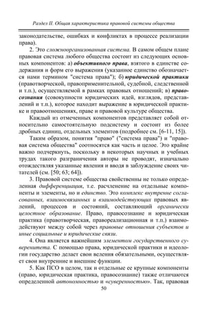 Раздел II. Общая характеристика правовой системы общества
50
законодательстве, ошибках и конфликтах в процессе реализации
права).
2. Это сложноорганизованная система. В самом общем плане
правовая система любого общества состоит из следующих основ-
ных компонентов: а) объективного права, взятого в единстве со-
держания и форм его выражения (указанное единство обозначает-
ся нами термином "система права"); б) юридической практики
(правотворческой, правоприменительной, судебной, следственной
и т.п.), осуществляемой в рамках правовых отношений; в) право-
сознания (совокупности юридических идей, взглядов, представ-
лений и т.п.), которое находит выражение в юридической практи-
ке и правоотношениях, праве и правовой культуре общества.
Каждый из отмеченных компонентов представляет собой от-
носительно самостоятельную подсистему и состоит из более
дробных единиц, отдельных элементов (подробнее см. [6-11, 15]).
Таким образом, понятия "право" ("система права") и "право-
вая система общества" соотносятся как часть и целое. Это крайне
важно подчеркнуть, поскольку в некоторых научных и учебных
трудах такого разграничения авторы не проводят, изначально
отождествляя указанные явления и вводя в заблуждение своих чи-
тателей (см. [50; 63; 64]).
3. Правовой системе общества свойственны не только опреде-
ленная дифференциация, т.е. расчленение на отдельные компо-
ненты и элементы, но и единство. Это комплекс внутренне согла-
сованных, взаимосвязанных и взаимодействующих правовых яв-
лений, процессов и состояний, составляющий органически
целостное образование. Право, правосознание и юридическая
практика (правотворческая, правореализационная и т.п.) взаимо-
действуют между собой через правовые отношения субъектов и
иные социальные и юридические связи.
4. Она является важнейшим элементом государственного су-
веренитета. С помощью права, юридической практики и идеоло-
гии государство делает свои веления обязательными, осуществля-
ет свои внутренние и внешние функции.
5. Как ПСО в целом, так и отдельные ее крупные компоненты
(право, юридическая практика, правосознание) также отличаются
определенной автономностью и «суверенностью». Так, правовая
Copyright ОАО «ЦКБ «БИБКОМ» & ООО «Aгентство Kнига-Cервис»
 