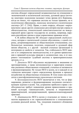 Глава 3. Правовая система общества: понятие, структуры, функции
51
система обладает определенной независимостью по отношению к
экономической и политической системам, духовной среде (поэто-
му некоторое недоумение вызывает точка зрения Д.А. Керимова,
когда он пишет, что «правовая система не только правовое, но и
политическое образование, поскольку вплетается в политическую
систему» [67. С. 216]). Право, в свою очередь, обладает «верхо-
венством» среди других социальных регуляторов внутри страны и
обязательностью, относительной самостоятельностью на между-
народной арене (другие государства не должны, например, нару-
шать российские законы и иные нормативные правовые акты).
6. В любом обществе ПС обладает определенной стабильно-
стью, которая в значительной степени обусловлена, с одной сто-
роны, детерминирующими ее общественными отношениями, ста-
бильностью экономики, политики, социальной и духовной сфер
жизни общества, а с другой – высокой степенью организации и
интеграции ее свойств и элементов. Так, стабильность ПСО зави-
сит и от совершенства законодательства, и от уровня правосозна-
ния и правовой культуры граждан и должностных лиц, и от кад-
рового «потенциала» судебной системы и правоохранительных
органов, и т.д.
7. Динамизм ПСО обусловлен внутренними и внешними ее
противоречиями, а также интенсивностью и характером измене-
ния указанных общественных отношений, степенью ее активности
и функционирования. Не только ПСО в целом, но и каждый из ее
элементов выполняет строго определенные функции в процессе
воздействия на общественные отношения. В этом плане она отно-
сится к многофункциональным управляющим системам.
8. Целенаправленность ПСО заключается в том, что ее фор-
мирование, развитие и функционирование подчинено соответст-
вующим задачам и целям. Так, устранение пробелов в праве с не-
обходимостью требует повышения уровня правосознания и пра-
вовой культуры «законодателей», качества и оперативности
правотворческой, интерпретационной, правосистематизирующей
практики.
9. Адаптивность ПСО в целом и отдельных ее типов и эле-
ментов выражается в их «приспособляемости» к изменяющимся
условиям реальной жизни. Так, тенденция взаимного сближения
Copyright ОАО «ЦКБ «БИБКОМ» & ООО «Aгентство Kнига-Cервис»
 