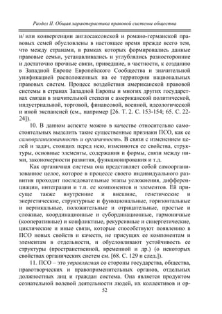 Раздел II. Общая характеристика правовой системы общества
52
и/ или конвергенции англосаксонской и романо-германской пра-
вовых семей обусловлены в настоящее время прежде всего тем,
что между странами, в рамках которых формировались данные
правовые семьи, устанавливались и углублялись разносторонние
и достаточно прочные связи, приведшие, в частности, к созданию
в Западной Европе Европейского Сообщества и значительной
унификацией расположенных на ее территории национальных
правовых систем. Процесс воздействия американской правовой
системы в странах Западной Европы и многих других государст-
вах связан в значительной степени с американской политической,
индустриальной, торговой, финансовой, военной, идеологической
и иной экспансией (см., например [26. T. 2. C. 153-154; 65. С. 22-
24]).
10. В данном аспекте можно в качестве относительно само-
стоятельных выделить такие существенные признаки ПСО, как ее
самоорганизованность и органичность. В связи с изменением це-
лей и задач, стоящих перед нею, изменяются ее свойства, струк-
туры, основные элементы, содержания и формы, связи между ни-
ми, закономерности развития, функционирования и т.д.
Как органичная система она представляет собой самооргани-
зованное целое, которое в процессе своего индивидуального раз-
вития проходит последовательные этапы усложнения, дифферен-
циации, интеграции и т.п. ее компонентов и элементов. Ей при-
суще также внутренние и внешние, генетические и
энергетические, структурные и функциональные, горизонтальные
и вертикальные, положительные и отрицательные, простые и
сложные, координационные и субординационные, гармоничные
(кооперативные) и конфликтные, рекурсивные и синергетические,
циклические и иные связи, которые способствуют появлению в
ПСО новых свойств и качеств, не присущих ее компонентам и
элементам в отдельности, и обусловливают устойчивость ее
структуры (пространственной, временной и др.) (о некоторых
свойствах органических систем см. [68. С. 129 и след.]).
11. ПСО – это управляемая со стороны государства, общества,
правотворческих и правоприменительных органов, отдельных
должностных лиц и граждан система. Она является продуктом
сознательной волевой деятельности людей, их коллективов и ор-
Copyright ОАО «ЦКБ «БИБКОМ» & ООО «Aгентство Kнига-Cервис»
 