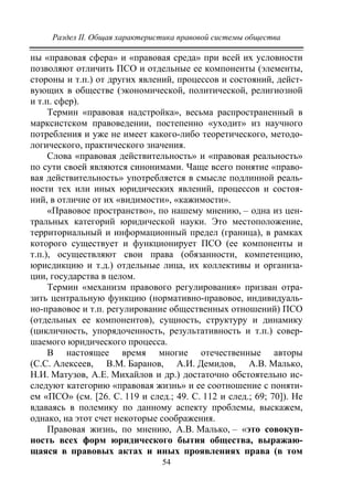 Раздел II. Общая характеристика правовой системы общества
54
ны «правовая сфера» и «правовая среда» при всей их условности
позволяют отличить ПСО и отдельные ее компоненты (элементы,
стороны и т.п.) от других явлений, процессов и состояний, дейст-
вующих в обществе (экономической, политической, религиозной
и т.п. сфер).
Термин «правовая надстройка», весьма распространенный в
марксистском правоведении, постепенно «уходит» из научного
потребления и уже не имеет какого-либо теоретического, методо-
логического, практического значения.
Слова «правовая действительность» и «правовая реальность»
по сути своей являются синонимами. Чаще всего понятие «право-
вая действительность» употребляется в смысле подлинной реаль-
ности тех или иных юридических явлений, процессов и состоя-
ний, в отличие от их «видимости», «кажимости».
«Правовое пространство», по нашему мнению, – одна из цен-
тральных категорий юридической науки. Это местоположение,
территориальный и информационный предел (граница), в рамках
которого существует и функционирует ПСО (ее компоненты и
т.п.), осуществляют свои права (обязанности, компетенцию,
юрисдикцию и т.д.) отдельные лица, их коллективы и организа-
ции, государства в целом.
Термин «механизм правового регулирования» призван отра-
зить центральную функцию (нормативно-правовое, индивидуаль-
но-правовое и т.п. регулирование общественных отношений) ПСО
(отдельных ее компонентов), сущность, структуру и динамику
(цикличность, упорядоченность, результативность и т.п.) совер-
шаемого юридического процесса.
В настоящее время многие отечественные авторы
(С.С. Алексеев, В.М. Баранов, А.И. Демидов, А.В. Малько,
Н.И. Матузов, А.Е. Михайлов и др.) достаточно обстоятельно ис-
следуют категорию «правовая жизнь» и ее соотношение с поняти-
ем «ПСО» (см. [26. С. 119 и след.; 49. С. 112 и след.; 69; 70]). Не
вдаваясь в полемику по данному аспекту проблемы, выскажем,
однако, на этот счет некоторые соображения.
Правовая жизнь, по мнению, А.В. Малько, – «это совокуп-
ность всех форм юридического бытия общества, выражаю-
щаяся в правовых актах и иных проявлениях права (в том
Copyright ОАО «ЦКБ «БИБКОМ» & ООО «Aгентство Kнига-Cервис»
 