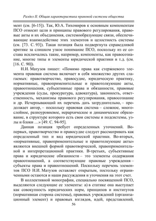 Раздел II. Общая характеристика правовой системы общества
56
мент (см. [6-15]). Так, Ю.А. Тихомиров к основным компонентам
ПСО относит цели и принципы правового регулирования, право-
вые акты и их объединения, системообразующие связи, обеспечи-
вающие взаимодействие этих элементов и целостность системы
(см. [73. С. 93]). Такая позиция была подвергнута справедливой
критике за слишком узкое понимание ПСО, поскольку из ее со-
става исключались такие, например, компоненты, как правосозна-
ние, многие типы и элементы юридической практики и т.д. (см.
[16. С. 90]).
Н.И. Матузов пишет: «Помимо права как стержневого эле-
мента правовая система включает в себя множество других сла-
гаемых: правотворчество, правосудие, юридическую практику,
нормативные, правоприменительные и правотолкующие акты,
правоотношения, субъективные права и обязанности, правовые
учреждения (суды, прокуратура, адвокатура), законность, ответ-
ственность, механизмы правового регулирования, правосознание
и др. Исчерпывающий их перечень дать затруднительно, – про-
должает автор, – поскольку правовая система – сложное, много-
слойное, разноуровневое, иерархическое и динамическое образо-
вание, в структуре которого есть свои системы и подсистемы, уз-
лы и блоки …» [49. С. 94-95].
Данная позиция требует определенных уточнений. Во-
первых, правотворчество и правосудие следует рассматривать как
определенный тип и вид юридической практики. Во-вторых,
«нормативные, правоприменительные и правотолкующие акты»
являются внешней формой правотворческой, правоприменитель-
ной и интерпретационной практики. В-третьих, субъективные
права и юридические обязанности – это элементы содержания
правоотношений, а соответствующие правовые учреждения –
субъекты права и правоотношений. Поскольку перечень элемен-
тов ПСО Н.И. Матузов оставляет открытым, постольку ограни-
ченными остаются и наши рассуждения и уточнения на этот счет.
В коллективной монографии, специально посвященной ПСО,
выделяются следующие ее элементы: а) в статике она выступает
как совокупность юридических норм, принципов и институтов
(нормативная сторона системы), правовых учреждений (организа-
ционный элемент) и правовых взглядов, идей, представлений,
Copyright ОАО «ЦКБ «БИБКОМ» & ООО «Aгентство Kнига-Cервис»
 