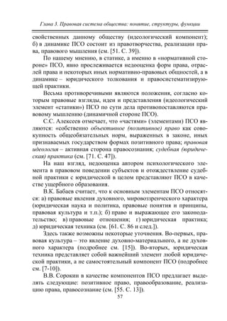 Глава 3. Правовая система общества: понятие, структуры, функции
57
свойственных данному обществу (идеологический компонент);
б) в динамике ПСО состоит из правотворчества, реализации пра-
ва, правового мышления (см. [51. С. 39]).
По нашему мнению, в статике, а именно в «нормативной сто-
роне» ПСО, явно прослеживается недооценка форм права, отрас-
лей права и некоторых иных нормативно-правовых общностей, а в
динамике – юридического толкования и правосистематизирую-
щей практики.
Весьма противоречивыми являются положения, согласно ко-
торым правовые взгляды, идеи и представления (идеологический
элемент «статики») ПСО по сути дела противопоставляются пра-
вовому мышлению (динамичной стороне ПСО).
С.С. Алексеев отмечает, что «частями» (элементами) ПСО яв-
ляются: «собственно объективное (позитивное) право как сово-
купность общеобязательных норм, выраженных в законе, иных
признаваемых государством формах позитивного права; правовая
идеология – активная сторона правосознания; судебная (юридиче-
ская) практика (см. [71. С. 47]).
На наш взгляд, недооценка автором психологического эле-
мента в правовом поведении субъектов и отождествление судеб-
ной практики с юридической в целом представляют ПСО в каче-
стве ущербного образования.
В.К. Бабаев считает, что к основным элементам ПСО относят-
ся: а) правовые явления духовного, мировоззренческого характера
(юридическая наука и политика, правовые понятия и принципы,
правовая культура и т.п.); б) право и выражающее его законода-
тельство; в) правовые отношения; г) юридическая практика;
д) юридическая техника (см. [61. С. 86 и след.]).
Здесь также возможны некоторые уточнения. Во-первых, пра-
вовая культура – это явление духовно-материального, а не духов-
ного характера (подробнее см. [15]). Во-вторых, юридическая
техника представляет собой важнейший элемент любой юридиче-
ской практики, а не самостоятельный компонент ПСО (подробнее
см. [7-10]).
В.В. Сорокин в качестве компонентов ПСО предлагает выде-
лять следующие: позитивное право, правообразование, реализа-
цию права, правосознание (см. [55. C. 13]).
Copyright ОАО «ЦКБ «БИБКОМ» & ООО «Aгентство Kнига-Cервис»
 