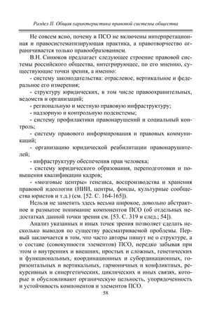 Раздел II. Общая характеристика правовой системы общества
58
Не совсем ясно, почему в ПСО не включены интерпретацион-
ная и правосистематизирующая практика, а правотворчество ог-
раничивается только правообразованием.
В.Н. Синюков предлагает следующее строение правовой сис-
темы российского общества, интегрирующее, по его мнению, су-
ществующие точки зрения, а именно:
- систему законодательства: отраслевое, вертикальное и феде-
ральное его измерения;
- структуру юридических, в том числе правоохранительных,
ведомств и организаций;
- региональную и местную правовую инфраструктуру;
- надзорную и контрольную подсистемы;
- систему профилактики правонарушений и социальный кон-
троль;
- систему правового информирования и правовых коммуни-
каций;
- организацию юридической реабилитации правонарушите-
лей;
- инфраструктуру обеспечения прав человека;
- систему юридического образования, переподготовки и по-
вышения квалификации кадров;
- «мозговые центры» генезиса, воспроизводства и хранения
правовой идеологии (НИИ, центры, фонды, культурные сообще-
ства юристов и т.д.) (см. [52. С. 164-165]).
Нельзя не заметить здесь весьма широкое, довольно абстракт-
ное и размытое понимание компонентов ПСО (об отдельных не-
достатках данной точки зрения см. [53. С. 319 и след.; 54]).
Анализ указанных и иных точек зрения позволяет сделать не-
сколько выводов по существу рассматриваемой проблемы. Пер-
вый заключается в том, что часто авторы пишут не о структуре, а
о составе (совокупности элементов) ПСО, нередко забывая при
этом о внутренних и внешних, простых и сложных, генетических
и функциональных, координационных и субординационных, го-
ризонтальных и вертикальных, гармоничных и конфликтных, ре-
курсивных и синергетических, циклических и иных связях, кото-
рые и обусловливают органическую цельность, упорядоченность
и устойчивость компонентов и элементов ПСО.
Copyright ОАО «ЦКБ «БИБКОМ» & ООО «Aгентство Kнига-Cервис»
 