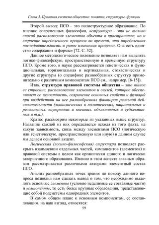 Глава 3. Правовая система общества: понятие, структуры, функции
59
Второй вывод: ПСО – это полиструктурное образование. По
мнению современных философов, «структура – это не только
способ расположения элементов объекта в пространстве, но и
строение определенного процесса во времени, это определенная
последовательность и ритм изменения процесса. Она есть един-
ство содержания и формы» [72. С. 32].
Данное методологическое положение позволяет нам выделять
логико-философскую, пространственную и временную структуру
ПСО. Кроме того, в науке рассматривается генетическая и функ-
циональная, горизонтальная и вертикальная, стохастическая и
другие структуры (о специфике разнообразных структур приме-
нительно к различным компонентам ПСО см., например, [6-15]).
Итак, структура правовой системы общества – это такое
ее строение, расположение элементов и связей, которое обеспе-
чивает ее целостность, сохранение основных свойств и функций
при воздействии на нее разнообразных факторов реальной дей-
ствительности (экономических и политических, национальных и
религиозных, внутренних и внешних, объективных и субъектив-
ных и т.п.).
Кратко рассмотрим некоторые из указанных выше структур.
Название каждой из них определяется исходя из того факта, на
какую зависимость, связь между элементами ПСО (логическую
или генетическую, пространственную или иную) в данном случае
мы делаем основной акцент.
Логическая (логико-философская) структура позволяет рас-
крыть взаимосвязи отдельных частей, компонентов (элементов) и
правовой системы в целом как органически единого и логически
завершенного образования. Именно в этом аспекте главным обра-
зом рассматривается различными авторами элементный состав
ПСО.
Анализ разнообразных точек зрения по поводу данного во-
проса позволил нам сделать вывод о том, что необходимо выде-
лять основные элементы (условно неделимые ее составные части)
и компоненты, то есть более крупные образования, представляю-
щие собой подсистемы однородных элементов.
В самом общем плане к основным компонентам, ее состав-
ляющим, на наш взгляд, относятся:
Copyright ОАО «ЦКБ «БИБКОМ» & ООО «Aгентство Kнига-Cервис»
 