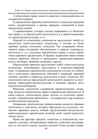 Раздел II. Общая характеристика правовой системы общества
60
1) объективное право, взятое в единстве и взаимодействии его
содержания и формы;
2) юридическая практика (деятельность и социально-правовой
опыт), осуществляемая в рамках правовых отношений и иных
юридических связей;
3) правосознание, которое находит выражение и в объектив-
ном праве, и в юридической деятельности, и в правоотношениях,
и в юридической культуре, и т.д.
Каждый из отмеченных компонентов представляет собой от-
носительно самостоятельную подсистему и состоит из более
дробных единиц, отдельных элементов. Так, содержание объек-
тивного права составляют объединенные в отрасли, подотрасли,
институты и т.п. отдельные юридические нормы и иные норма-
тивно-правовые предписания. К формам выражения права можно
отнести правовые обычаи и прецеденты, нормативно-правовые
акты и договоры, правовые доктрины и другие.
Юридическая практика представляет собой самостоятельную
подсистему, включающую деятельность и социально-правовой
опыт. Содержание юридической деятельности состоит из субъек-
тов и участников, юридических действий и операций, правовой
техники, тактики и стратегии, результатов и иных элементов. Не-
отъемлемой частью юридической деятельности являются ее внут-
ренняя (процедурно-процессуальная) и внешняя (прежде всего
документальная) формы.
Важными элементами содержания правоотношения, напри-
мер, являются субъективные права и юридические обязанности. В
свою очередь, субъективное право состоит из отдельных право-
мочий, а юридическая обязанность – из конкретных мер должного
(необходимого) поведения.
Основными компонентами правосознания являются правовая
психология и идеология, которые образуются из отдельных эле-
ментов: правовых чувств, эмоций, представлений (психологиче-
ский компонент); юридических понятий, идей, теорий (идеологи-
ческая часть).
Какие же факторы придают элементам и компонентам, вхо-
дящим в систему, интегративные свойства, позволяют рассматри-
вать ее как нечто единое, цельное явление? Одни авторы (напри-
Copyright ОАО «ЦКБ «БИБКОМ» & ООО «Aгентство Kнига-Cервис»
 