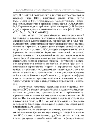 Глава 3. Правовая система общества: понятие, структуры, функции
61
мер, М.И. Байтин) полагают, что в качестве системообразующих
факторов (ядра ПСО) выступают нормы права, другие
(А.М. Васильев, В.М. Кудрявцев, В.П. Казимирчук и др.) – право-
вые нормы, институты и принципы права; третьи (А.М. Семитко,
В.Д. Перевалов и др.) – субъекты права; четвертые (Н.И. Матузов
и др.) – нормы права и правоотношения и т.д. (см. [49. С. 100; 51.
С. 39; 54. С. 174; 74. С. 463-471]).
На наш взгляд, кроме разнообразных юридических связей
(внутренних и внешних, генетических и функциональных, коор-
динационных и субординационных, горизонтальных и т.п.) глав-
ным фактором, цементирующим различные юридические явления,
состояния и процессы в единое целое, который способствует са-
моорганизации и развитию ПСО, ее функционированию, является
юридическая деятельность (правовое поведение) специально
управомоченных на то организаций, отдельных лиц и их коллек-
тивов. Если объективное право служит формальным источником
юридической энергии, правовое сознание – внутренней и идеаль-
ной детерминантой, правовые отношения – каналом (формой), на-
правляющим юридическую энергию в определенное русло, то
субъекты и участники юридической деятельности, выступая в ка-
честве материальных, энергетических и информационных носите-
лей, своими действиями вырабатывают эту энергию и информа-
цию, организуют их хранение, передачу и реализацию с целью
удовлетворения личных и общественных потребностей и интере-
сов.
Генетическая структура раскрывает связи отдельных эле-
ментов и ПСО в целом с экономическими и политическими, соци-
альными и духовными, организационными и нравственными,
юридическими и иными предпосылками жизнедеятельности об-
щества. Именно она позволяет раскрыть причины и условия воз-
никновения и развития ПСО, механизм детерминации отдельных
ее элементов (например, юридической психологии, юридической
практики) и ПСО в целом.
Функциональная структура, во-первых, показывает, насколь-
ко качественно и эффективно функционирует каждый из элемен-
тов ПСО (право, правосознание, судебная система и т.д.); во-
вторых, раскрывает способы взаимодействия и функциональные
Copyright ОАО «ЦКБ «БИБКОМ» & ООО «Aгентство Kнига-Cервис»
 