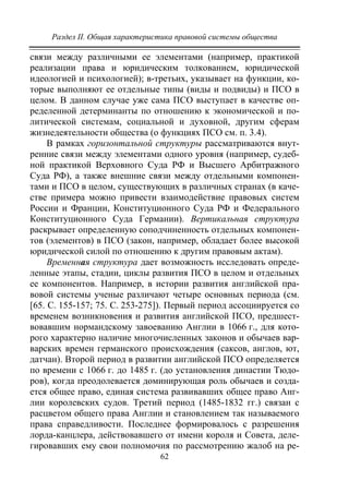 Раздел II. Общая характеристика правовой системы общества
62
связи между различными ее элементами (например, практикой
реализации права и юридическим толкованием, юридической
идеологией и психологией); в-третьих, указывает на функции, ко-
торые выполняют ее отдельные типы (виды и подвиды) и ПСО в
целом. В данном случае уже сама ПСО выступает в качестве оп-
ределенной детерминанты по отношению к экономической и по-
литической системам, социальной и духовной, другим сферам
жизнедеятельности общества (о функциях ПСО см. п. 3.4).
В рамках горизонтальной структуры рассматриваются внут-
ренние связи между элементами одного уровня (например, судеб-
ной практикой Верховного Суда РФ и Высшего Арбитражного
Суда РФ), а также внешние связи между отдельными компонен-
тами и ПСО в целом, существующих в различных странах (в каче-
стве примера можно привести взаимодействие правовых систем
России и Франции, Конституционного Суда РФ и Федерального
Конституционного Суда Германии). Вертикальная структура
раскрывает определенную соподчиненность отдельных компонен-
тов (элементов) в ПСО (закон, например, обладает более высокой
юридической силой по отношению к другим правовым актам).
Временная структура дает возможность исследовать опреде-
ленные этапы, стадии, циклы развития ПСО в целом и отдельных
ее компонентов. Например, в истории развития английской пра-
вовой системы ученые различают четыре основных периода (см.
[65. С. 155-157; 75. С. 253-275]). Первый период ассоциируется со
временем возникновения и развития английской ПСО, предшест-
вовавшим нормандскому завоеванию Англии в 1066 г., для кото-
рого характерно наличие многочисленных законов и обычаев вар-
варских времен германского происхождения (саксов, англов, ют,
датчан). Второй период в развитии английской ПСО определяется
по времени с 1066 г. до 1485 г. (до установления династии Тюдо-
ров), когда преодолевается доминирующая роль обычаев и созда-
ется общее право, единая система развивавших общее право Анг-
лии королевских судов. Третий период (1485-1832 гг.) связан с
расцветом общего права Англии и становлением так называемого
права справедливости. Последнее формировалось с разрешения
лорда-канцлера, действовавшего от имени короля и Совета, деле-
гировавших ему свои полномочия по рассмотрению жалоб на ре-
Copyright ОАО «ЦКБ «БИБКОМ» & ООО «Aгентство Kнига-Cервис»
 