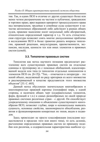 Раздел II. Общая характеристика правовой системы общества
64
тия. Так, в одних ПСО в отличие от других существует более или
менее четкое разграничение на частное и публичное, гражданское
и торговое право, ярко выражен приоритет процессуального права
над материальным, трудовые и семейные суды существуют в ка-
честве автономных образований либо действуют в рамках общих
судов, правовое мышление носит казуальный либо абстрактный,
относительно определенный характер и т.д. То есть стохастиче-
ская структура позволяет снять многие дискуссионные проблемы
в исследовании ПСО и более грамотно решать вопросы типоло-
гии, правовой рецепции, аккультурации, преемственности, экс-
пансии, наследия, ценности тех или иных элементов и правовых
систем (семей).
3.3. Типология правовых систем
Типология как метод научного познания предполагает рас-
членение всех существующих правовых систем на отдельные
единицы и группировку их с помощью обобщенной, идеализиро-
ванной модели или типа (о типологии отдельных компонентов и
элементов ПСО см. [8-15]). "Тип, – отмечается в литературе – это
некий объект, выделяемый по ряду критериев из всего множества
и рассматриваемый в качестве представителя этого множества
объектов" [33. С. 685].
Данный метод обусловлен значительным многообразием и
многомерностью правовой картины (географии) мира, с одной
стороны, и наличием общих черт (содержательных элементов,
форм, функций и т.п.) в самых разнообразных по своей природе
правовых системах различных стран – с другой. Он способствует
упорядоченному описанию и объяснению существующего много-
образия ПСО, позволяет глубже, шире и основательнее выявлять
сущность, основные свойства, закономерности обособления, раз-
вития и функционирования конкретных их типов, видов и подви-
дов.
Здесь происходит не просто классификация (последняя осу-
ществляется в пределах того или иного типа), то есть деление,
расчленение определенных правовых систем по принципу подо-
бия или различия, а содержательная характеристика наиболее су-
Copyright ОАО «ЦКБ «БИБКОМ» & ООО «Aгентство Kнига-Cервис»
 