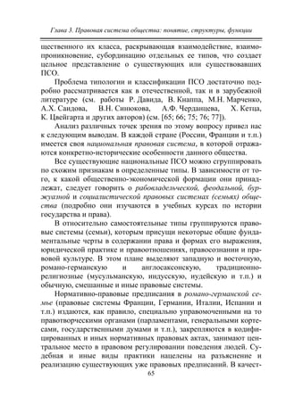 Глава 3. Правовая система общества: понятие, структуры, функции
65
щественного их класса, раскрывающая взаимодействие, взаимо-
проникновение, субординацию отдельных ее типов, что создает
цельное представление о существующих или существовавших
ПСО.
Проблема типологии и классификации ПСО достаточно под-
робно рассматривается как в отечественной, так и в зарубежной
литературе (см. работы Р. Давида, В. Кнаппа, М.Н. Марченко,
А.Х. Саидова, В.Н. Синюкова, А.Ф. Черданцева, Х. Кетца,
К. Цвейгарта и других авторов) (см. [65; 66; 75; 76; 77]).
Анализ различных точек зрения по этому вопросу привел нас
к следующим выводам. В каждой стране (России, Франции и т.п.)
имеется своя национальная правовая система, в которой отража-
ются конкретно-исторические особенности данного общества.
Все существующие национальные ПСО можно сгруппировать
по схожим признакам в определенные типы. В зависимости от то-
го, к какой общественно-экономической формации они принад-
лежат, следует говорить о рабовладельческой, феодальной, бур-
жуазной и социалистической правовых системах (семьях) обще-
ства (подробно они изучаются в учебных курсах по истории
государства и права).
В относительно самостоятельные типы группируются право-
вые системы (семьи), которым присущи некоторые общие фунда-
ментальные черты в содержании права и формах его выражения,
юридической практике и правоотношениях, правосознании и пра-
вовой культуре. В этом плане выделяют западную и восточную,
романо-германскую и англосаксонскую, традиционно-
религиозные (мусульманскую, индусскую, иудейскую и т.п.) и
обычную, смешанные и иные правовые системы.
Нормативно-правовые предписания в романо-германской се-
мье (правовые системы Франции, Германии, Италии, Испании и
т.п.) издаются, как правило, специально управомоченными на то
правотворческими органами (парламентами, генеральными корте-
сами, государственными думами и т.п.), закрепляются в кодифи-
цированных и иных нормативных правовых актах, занимают цен-
тральное место в правовом регулировании поведения людей. Су-
дебная и иные виды практики нацелены на разъяснение и
реализацию существующих уже правовых предписаний. В качест-
Copyright ОАО «ЦКБ «БИБКОМ» & ООО «Aгентство Kнига-Cервис»
 