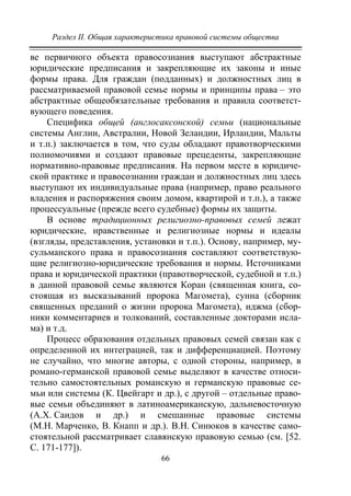 Раздел II. Общая характеристика правовой системы общества
66
ве первичного объекта правосознания выступают абстрактные
юридические предписания и закрепляющие их законы и иные
формы права. Для граждан (подданных) и должностных лиц в
рассматриваемой правовой семье нормы и принципы права – это
абстрактные общеобязательные требования и правила соответст-
вующего поведения.
Специфика общей (англосаксонской) семьи (национальные
системы Англии, Австралии, Новой Зеландии, Ирландии, Мальты
и т.п.) заключается в том, что суды обладают правотворческими
полномочиями и создают правовые прецеденты, закрепляющие
нормативно-правовые предписания. На первом месте в юридиче-
ской практике и правосознании граждан и должностных лиц здесь
выступают их индивидуальные права (например, право реального
владения и распоряжения своим домом, квартирой и т.п.), а также
процессуальные (прежде всего судебные) формы их защиты.
В основе традиционных религиозно-правовых семей лежат
юридические, нравственные и религиозные нормы и идеалы
(взгляды, представления, установки и т.п.). Основу, например, му-
сульманского права и правосознания составляют соответствую-
щие религиозно-юридические требования и нормы. Источниками
права и юридической практики (правотворческой, судебной и т.п.)
в данной правовой семье являются Коран (священная книга, со-
стоящая из высказываний пророка Магомета), сунна (сборник
священных преданий о жизни пророка Магомета), иджма (сбор-
ники комментариев и толкований, составленные докторами исла-
ма) и т.д.
Процесс образования отдельных правовых семей связан как с
определенной их интеграцией, так и дифференциацией. Поэтому
не случайно, что многие авторы, с одной стороны, например, в
романо-германской правовой семье выделяют в качестве относи-
тельно самостоятельных романскую и германскую правовые се-
мьи или системы (К. Цвейгарт и др.), с другой – отдельные право-
вые семьи объединяют в латиноамериканскую, дальневосточную
(А.Х. Саидов и др.) и смешанные правовые системы
(М.Н. Марченко, В. Кнапп и др.). В.Н. Синюков в качестве само-
стоятельной рассматривает славянскую правовую семью (см. [52.
С. 171-177]).
Copyright ОАО «ЦКБ «БИБКОМ» & ООО «Aгентство Kнига-Cервис»
 