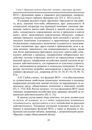 Глава 3. Правовая система общества: понятие, структуры, функции
69
ПСО с функциями права и правового регулирования, неопреде-
ленностью самого термина «функция» (см. [53. С. 362 и след.]).
В словарях русского языка «функция» определяется как рабо-
та, роль, значение чего-либо, обязанность, круг деятельности. В
специальной литературе под функцией понимают «внешнее про-
явление свойств какого-либо объекта в данной системе отноше-
ний»; «совокупность порождающих систем и процессов в снятом
виде»; «роль, выполняемую определенным объектом»; «опреде-
ляющие процессы, осуществляемые всей системой в целом»; со-
циальное назначение («должное») и практическую деятельность
по реализации социального назначения («сущность»); последова-
тельно сменяющие друг друга стадии и производства; цели и за-
дачи явления; зависимость или взаимозависимость между двумя
или более переменными факторами; результат какого-либо соци-
ального действия и процесса; «направленное избирательное воз-
действие системы (структуры целого) на определенные стороны
внешней среды»; направление воздействия данной системы на ре-
альную действительность, где отражается ее (системы) сущность,
роль, закономерности развития и социальное назначение. В лите-
ратуре достаточно подробно анализируются и другие взгляды на
понятие «функция» (см., например, [6-16; 33; 34; 47; 53; 54; 58; 72;
81]).
А.П. Глебов считает, что функции ПСО – «это обусловленные
ее сущностными свойствами социальные назначения и основные
направления воздействия данной системы на окружающую ее со-
циальную среду, общественные отношения и поведение людей»
[53. С. 372]. В.П. Реутов полагает, что под функциями ПСО «надо
понимать направления воздействия всех правовых явлений на со-
циальную действительность» [82. С. 21].
В данном случае важно лишь отметить, что речь должна идти
не только об основных, но и о любых направлениях позитивного
(созидательного, прогрессивного и т.п.) воздействия на реальную
действительность. Указанные уточнения позволяют выделить ос-
новные и неосновные функции ПСО, а также ее функции и дис-
функции (последние связаны, например, с дезорганизацией разно-
образных сторон общественной жизни).
Copyright ОАО «ЦКБ «БИБКОМ» & ООО «Aгентство Kнига-Cервис»
 