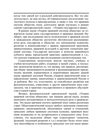 7
когда этих связей нет в реальной действительности. Все это сви-
детельствует, на наш взгляд, об отрицательных последствиях эта-
тистского подхода в юриспруденции, а также о том, что правовая
система общества очень длительное время изучалась в рамках
единой «двухпредметной» науки – «Теории государства и права».
В рамках науки «Теории правовой системы общества» не от-
вергается тесная связь государственных и правовых явлений. На-
оборот, при исследовании места политической и правовой систем
в гражданском обществе достаточно обстоятельно рассматрива-
ются роль государства в обществе, его соотношение (единство,
различие и взаимодействие) с правом, юридической практикой,
правосознанием, правовой культурой и другими элементами пра-
вовой системы. Государство выступает в качестве важнейшего
субъекта права, юридической практики, правоотношений и т.п.,
что находит отражение при исследовании соответствующих тем.
Существенным недостатком многих научных, учебных и
учебно-методических работ, изданных в нашей стране, в послед-
ние десятилетия является то, что авторы, как правило, рассматри-
вая общие закономерности развития и функционирования юриди-
ческих явлений, ограничивали и ограничивают предмет данной
науки правовой системой России, отвергая практический опыт и
юридические знания, накопленные в дореволюционной России и
за рубежом. Все это, естественно, не способствует развитию как
фундаментальных, отраслевых и других юридических наук (дис-
циплин), так и практики государственного и правового обустрой-
ства в нашей стране.
Являясь фундаментальной юридической наукой, «Теория
правовой системы общества», как никакая другая наука, должна
выполнять интегративную и методологическую роль в правоведе-
нии. Эта наука призвана изучать правовой опыт самых различных
стран. Общетеоретический подход требует выяснения социально-
правовых закономерностей, объективных связей и отношений,
присущих любым правовым системам (семьям), правовым явле-
ниям независимо от их исторического и социального типа. Есте-
ственно, что выделение общих черт (структурных элементов,
функций, тенденций развития и т.п.) позволяет более четко пока-
зать многообразие и особенности, присущие тем или иным право-
Copyright ОАО «ЦКБ «БИБКОМ» & ООО «Aгентство Kнига-Cервис»
 