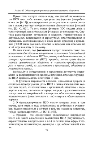 Раздел II. Общая характеристика правовой системы общества
70
Кроме того, следует иметь в виду, что каждый из компонен-
тов ПСО имеет собственные, присущие ему функции (подробнее
о них см. [6-15]), и одновременно реализует цели и задачи систе-
мы в целом, участвует в осуществлении общесистемных функций
(см. [53. С. 363]). То есть нельзя функции ПСО сводить лишь к
сумме функций или к отдельным функциям ее компонентов. Сис-
тема разнообразных внутренних и внешних, горизонтальных и
вертикальных, генетических и структурных, пространственных и
временных, координационных и иных связей приводит к появле-
нию у ПСО таких функций, которые не присущи или присущи не
в той мере каждому ее элементу.
На наш взгляд, под функциями следует понимать такие от-
носительно обособленные направления гомогенного (однородного)
позитивного воздействия ПСО на реальную действительность, в
которых проявляется ее (ПСО) природа, место среди других
систем гражданского общества и социально-преобразующая
роль в жизни людей, их коллективов и организаций, общества и
государства в целом.
Поскольку в отечественной и зарубежной литературе специ-
ально не рассматриваются основные признаки, присущие функци-
ям ПСО, кратко выделим некоторые из них.
1. В функциях выражаются активная, динамичная природа и
социально-преобразующая роль ПСО в жизнедеятельности кон-
кретных людей, их коллективов и организаций, общества и госу-
дарства в целом, связанные в первую очередь с удовлетворением
конкретных их потребностей и интересов, обеспечением охраны
экономического (политического и т.п.) статуса и общественного
порядка.
2. О функционировании ПСО можно говорить лишь в том
случае, если иметь в виду действующих ее субъектов и участни-
ков. Нужно согласиться с Гегелем в том, что «закон не действует,
только человек действует …» [83. С. 169].
3. Функция – это относительно обособленное направление
более или менее однородного воздействия ПСО (регулятивного,
охранительного, контрольного и т.п.) на те или иные сферы (эко-
номическую, политическую, духовную и др.) общественной жиз-
ни.
Copyright ОАО «ЦКБ «БИБКОМ» & ООО «Aгентство Kнига-Cервис»
 
