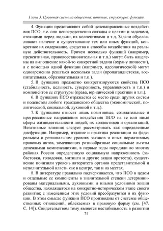 Глава 3. Правовая система общества: понятие, структуры, функции
71
4. Функции представляют собой целенаправленные воздейст-
вия ПСО, т.е. они непосредственно связаны с целями и задачами,
стоящими перед людьми, их коллективами и т.д. Задачи обуслов-
ливают наличие и существование тех или иных функций, кон-
кретное их содержание, средства и способы воздействия на реаль-
ную действительность. Причем несколько функций (например,
превентивная, правовосстановительная и т.п.) могут быть нацеле-
ны на выполнение какой-то конкретной задачи (охрану личности),
а с помощью одной функции (например, идеологической) могут
одновременно решаться несколько задач (пропагандистская, вос-
питательная, образовательная и т.п.).
5. В функциях предметно конкретизируются свойства ПСО
(стабильность, цельность, суверенность, управляемость и т.п.) и
компонентов ее структуры (права, юридической практики и т.п.).
6. В функциях ПСО отражается ее место среди других систем
и подсистем любого гражданского общества (экономической, по-
литической, социальной, духовной и т.д.).
7. К функциям относят лишь позитивные, созидательные и
прогрессивные направления воздействия ПСО на те или иные
сферы жизнедеятельности людей, их коллективов и организаций.
Негативные влияния следует рассматривать как определенные
дисфункции. Например, издание и практика реализации на феде-
ральном и региональном уровнях законов и иных нормативных
правовых актов, заменяющих разнообразные социальные льготы
денежными компенсациями, в первые годы породили во многих
районах России определенную социальную напряженность (за-
бастовки, голодовки, митинги и другие акции протеста), сущест-
венно понизили уровень авторитета органов представительной и
исполнительной власти как в центре, так и на местах.
8. В литературе правильно подчеркивается, что ПСО в целом
и отдельные ее компоненты в значительной степени детермини-
рованы материальными, духовными и иными условиями жизни
общества, находящегося на конкретно-историческом этапе своего
развития; с изменением этих условий преобразуются и их функ-
ции. В этом смысле функции ПСО производны от системы обще-
ственных отношений, облекаемых в правовую форму (см. [47.
С. 14]). Свидетельством тому является нестабильность в развитии
Copyright ОАО «ЦКБ «БИБКОМ» & ООО «Aгентство Kнига-Cервис»
 