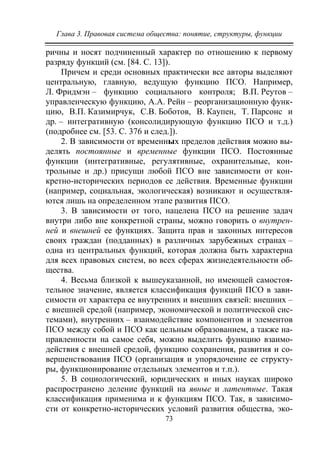 Глава 3. Правовая система общества: понятие, структуры, функции
73
ричны и носят подчиненный характер по отношению к первому
разряду функций (см. [84. С. 13]).
Причем и среди основных практически все авторы выделяют
центральную, главную, ведущую функцию ПСО. Например,
Л. Фридмэн – функцию социального контроля; В.П. Реутов –
управленческую функцию, А.А. Рейн – реорганизационную функ-
цию, В.П. Казимирчук, С.В. Боботов, В. Каупен, Т. Парсонс и
др. – интегративную (консолидирующую функцию ПСО и т.д.)
(подробнее см. [53. С. 376 и след.]).
2. В зависимости от временных пределов действия можно вы-
делять постоянные и временные функции ПСО. Постоянные
функции (интегративные, регулятивные, охранительные, кон-
трольные и др.) присущи любой ПСО вне зависимости от кон-
кретно-исторических периодов ее действия. Временные функции
(например, социальная, экологическая) возникают и осуществля-
ются лишь на определенном этапе развития ПСО.
3. В зависимости от того, нацелена ПСО на решение задач
внутри либо вне конкретной страны, можно говорить о внутрен-
ней и внешней ее функциях. Защита прав и законных интересов
своих граждан (подданных) в различных зарубежных странах –
одна из центральных функций, которая должна быть характерна
для всех правовых систем, во всех сферах жизнедеятельности об-
щества.
4. Весьма близкой к вышеуказанной, но имеющей самостоя-
тельное значение, является классификация функций ПСО в зави-
симости от характера ее внутренних и внешних связей: внешних –
с внешней средой (например, экономической и политической сис-
темами), внутренних – взаимодействие компонентов и элементов
ПСО между собой и ПСО как цельным образованием, а также на-
правленности на самое себя, можно выделить функцию взаимо-
действия с внешней средой, функцию сохранения, развития и со-
вершенствования ПСО (организация и упорядочение ее структу-
ры, функционирование отдельных элементов и т.п.).
5. В социологический, юридических и иных науках широко
распространено деление функций на явные и латентные. Такая
классификация применима и к функциям ПСО. Так, в зависимо-
сти от конкретно-исторических условий развития общества, эко-
Copyright ОАО «ЦКБ «БИБКОМ» & ООО «Aгентство Kнига-Cервис»
 