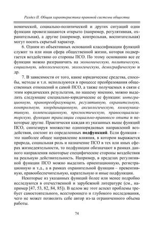Раздел II. Общая характеристика правовой системы общества
74
номической, социально-политической и других ситуаций одни
функции провозглашаются открыто (например, регулятивная, ох-
ранительная), а другие (например, контрольная, воспитательная)
могут носить скрытый характер.
6. Одним из объективных оснований классификации функций
служит та или иная сфера общественной жизни, которая подвер-
гается воздействию со стороны ПСО. По этому основанию все ее
функции можно разграничить на экономическую, политическую,
социальную, идеологическую, экологическую, демографическую и
др.
7. В зависимости от того, какие юридические средства, спосо-
бы, методы и т.п. используются в процессе преобразования обще-
ственных отношений и самой ПСО, а также получаемых в связи с
этим юридических результатов, по нашему мнению, можно выде-
лить следующие специально-юридические ее функции: интегра-
ционную, правопреобразующую, регулятивную, охранительную,
контрольную, координационную, аксиологическую, коммуника-
тивную, компенсационную, прогностическую, правосоциализа-
торскую, функцию трансляции социально-правового опыта и не-
которые другие. Практически каждая из указанных выше функций
ПСО, синтезируя множество однопорядковых направлений воз-
действия, состоит из определенных подфункций. Если функция –
это наиболее общее направление влияния, в котором выражается
природа, социальная роль и назначение ПСО в тех или иных сфе-
рах жизнедеятельности, то подфункции обозначают в рамках дан-
ного направления некоторые специфические стороны воздействия
на реальную действительность. Например, в пределах регулятив-
ной функции ПСО можно выделить ориентационную, регистра-
ционную и т.д., а в рамках охранительной функции – превентив-
ную, правообеспечительную, карательную и иные подфункции.
Некоторые из указанных функций более или менее подробно
исследуются в отечественной и зарубежной литературе (см., на-
пример [47, 53, 82, 84, 85]). В целом же этот аспект проблемы тре-
бует самостоятельного, всестороннего и глубокого исследования,
чего не может позволить себе автор из-за ограниченного объема
работы.
Copyright ОАО «ЦКБ «БИБКОМ» & ООО «Aгентство Kнига-Cервис»
 