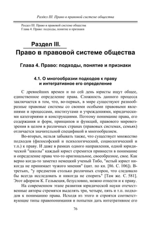 Раздел III. Право в правовой системе общества
76
Раздел III. Право в правовой системе общества
Глава 4. Право: подходы, понятие и признаки
Раздел III.
Право в правовой системе общества
Глава 4. Право: подходы, понятие и признаки
4.1. О многообразии подходов к праву
и интегративное его определение
С древнейших времен и по сей день юристы ищут общее,
единственное определение права. Сложность данного процесса
заключается в том, что, во-первых, в мире существуют разнооб-
разные правовые системы со своими особыми правовыми явле-
ниями и процессами, институтами и учреждениями, юридически-
ми категориями и конструкциями. Поэтому понимание права, его
содержания и форм, принципов и функций, правового мировоз-
зрения в целом в различных странах (правовых системах, семьях)
отличается значительной спецификой и многообразием.
Во-вторых, нельзя забывать также, что существует множество
подходов (философский и психологический, социологический и
т.п.) к праву. И даже в рамках одного направления, одной юриди-
ческой "школы” каждый юрист стремится привнести в понимание
и определение права что-то оригинальное, своеобразное, свое. Как
верно когда-то заметил немецкий ученый Тибо, "истый юрист ни-
когда не принимает чужого мнения" (цит. по кн. [86. С. 106]). В-
третьих, "у предметов столько различных сторон, что следовало
бы всегда исследовать и никогда не спорить" [Там же. С. 581].
Этот афоризм К. Гельвеция, безусловно, можно отнести и к праву.
На современном этапе развития юридической науки отечест-
венные авторы стремятся выделять три, четыре, пять и т.п. подхо-
дов к пониманию права. Исходя из этого и строятся соответст-
вующие типы правопонимания и попытки дать интегративное его
Copyright ОАО «ЦКБ «БИБКОМ» & ООО «Aгентство Kнига-Cервис»
 