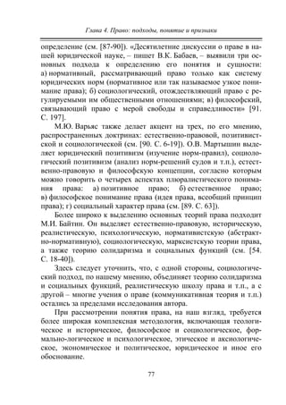 Глава 4. Право: подходы, понятие и признаки
77
определение (см. [87-90]). «Десятилетние дискуссии о праве в на-
шей юридической науке, – пишет В.К. Бабаев, – выявили три ос-
новных подхода к определению его понятия и сущности:
а) нормативный, рассматривающий право только как систему
юридических норм (нормативное или так называемое узкое пони-
мание права); б) социологический, отождествляющий право с ре-
гулируемыми им общественными отношениями; в) философский,
связывающий право с мерой свободы и справедливости» [91.
С. 197].
М.Ю. Варьяс также делает акцент на трех, по его мнению,
распространенных доктринах: естественно-правовой, позитивист-
ской и социологической (см. [90. С. 6-19]). О.В. Мартышин выде-
ляет юридический позитивизм (изучение норм-правил), социоло-
гический позитивизм (анализ норм-решений судов и т.п.), естест-
венно-правовую и философскую концепции, согласно которым
можно говорить о четырех аспектах плюралистического понима-
ния права: а) позитивное право; б) естественное право;
в) философское понимание права (идея права, всеобщий принцип
права); г) социальный характер права (см. [89. С. 63]).
Более широко к выделению основных теорий права подходит
М.И. Байтин. Он выделяет естественно-правовую, историческую,
реалистическую, психологическую, нормативистскую (абстракт-
но-нормативную), социологическую, марксистскую теории права,
а также теорию солидаризма и социальных функций (см. [54.
С. 18-40]).
Здесь следует уточнить, что, с одной стороны, социологиче-
ский подход, по нашему мнению, объединяет теорию солидаризма
и социальных функций, реалистическую школу права и т.п., а с
другой – многие учения о праве (коммуникативная теория и т.п.)
остались за пределами исследования автора.
При рассмотрении понятия права, на наш взгляд, требуется
более широкая комплексная методология, включающая теологи-
ческое и историческое, философское и социологическое, фор-
мально-логическое и психологическое, этическое и аксиологиче-
ское, экономическое и политическое, юридическое и иное его
обоснование.
Copyright ОАО «ЦКБ «БИБКОМ» & ООО «Aгентство Kнига-Cервис»
 