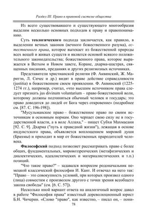 Раздел III. Право в правовой системе общества
78
Из всего существовавшего и существующего многообразия
выделим несколько основных подходов к праву и правопонима-
нию.
Суть теологического подхода заключается, как правило, в
выделении вечных законов (вечного божественного разума), ес-
тественного права, которое вытекает из божественной природы
всех вещей и живых существ и является основой всякого положи-
тельного законодательства; божественного права, которое выра-
жается в Ветхом и Новом завете, Коране, дхарма-шастрах, свя-
щенных писаниях, преданиях и других религиозных источниках.
Представители христианской религии (Ф. Аквинский, Ж. Ма-
ритэн, Л. Сичес и др.) видят в праве действие справедливости
(justitia) в божественном своем проявлении. Ф. Аквинский (1225-
1274 гг.), например, считал, «что высшим источником права сле-
дует признать jus divinum voluntarium – право божественной воли,
которому должны подчиняться обычный человек и государь; это
право доводится до людей от Бога через откровение» (подробнее
см. [87. С. 196-198]).
"Мусульманское право – божественное право по своим ис-
точникам и основным нормам. Оно черпает свою силу не в госу-
дарственной власти, а в воле Аллаха," – пишет Субхи Махмасани
[92. С. 9]. Дхарма ("путь к праведной жизни"), лежащая в основе
индуистского права, объявляется воплощением мировой души
(Брахмы) и приходит в мир от божественных прародителей чело-
века.
Философский подход позволяет рассматривать право с более
общих, фундаментальных, мировоззренческих (метафизических и
диалектических, идеалистических и материалистических и т.п.)
позиций.
"Что такое право?" – задавался вопросом родоначальник не-
мецкой классической философии И. Кант. И отвечал на него так:
"Право – это совокупность условий, при которых произвол одного
(лица) совместим с произволом другого с точки зрения всеобщего
закона свободы" (см. [6. С. 57]).
Несколько иной вариант ответа на аналогичный вопрос давал
в работе "Философия права" известный дореволюционный юрист
Б.Н. Чичерин. «Слово "право", как известно, – писал он, – пони-
Copyright ОАО «ЦКБ «БИБКОМ» & ООО «Aгентство Kнига-Cервис»
 