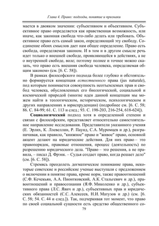 Глава 4. Право: подходы, понятие и признаки
79
мается в двояком значении: субъективном и объективном. Субъ-
ективное право определяется как нравственная возможность, или
иначе, как законная свобода что-либо делать или требовать. Объ-
ективное право есть самый закон, определяющий эту свободу. Со-
единение обоих смыслов дает нам общее определение. Право есть
свобода, определяемая законом. И в том и в другом смысле речь
идет только о внешней свободе, проявляющейся в действиях, а не
о внутренней свободе, воле; поэтому полнее и точнее можно ска-
зать, что право есть внешняя свобода человека, определяемая об-
щим законом» (см. [6. С. 58]).
В рамках философского подхода более глубоко и обстоятель-
но формируется концепция естественного права (jus naturale),
под которым понимается совокупность неотъемлемых прав и сво-
бод человека, обусловленных его биологической, социальной и
космической природой (многие идеи данной концепции мы мо-
жем найти в теологическом, историческом, психологическом и
других направлениях в юриспруденции) (подробнее см. [6. С. 58;
86. С. 84-99; 61. С. 113 и след.; 93. С. 198-203, 216-254, 618-624]).
Социологический подход хотя в определенной степени и
связан с философским, представляет относительно самостоятель-
ное направление исследования. Представители указанного учения
(Е. Эрлих, К. Ллевеллин, Р. Паунд, С.А. Муромцев и др.), разгра-
ничивая, как правило, "книжное" право и "живое" право, основной
акцент делают на юридические действия. Для них право – это
правопорядок, правовые отношения, процесс (деятельность) по
разрешению юридического дела. "Право – это решения, а не пра-
вила, – писал Д. Фрэнк. – Судья создает право, когда решает дело"
(см. [6. С. 58]).
Стремясь преодолеть догматическое понимание права, неко-
торые советские и российские ученые выступали с предложением
о включении в понятие права, кроме норм, также правоотношений
(С.Ф. Кечекьян, А.А. Пионтковский, А.К. Стальгевич и др.), пра-
воотношений и правосознания (Я.Ф. Миколенко и др.), субъек-
тивного права (Л.С. Явич и др.), субъективных прав и юридиче-
ских обязанностей (С.С. Алексеев, Н.И. Матузов и др.) (см. [6.
С. 58; 54. С. 44 и след.]). Так, подчеркивая тот момент, что право
по своей социальной сущности есть средство общественного со-
Copyright ОАО «ЦКБ «БИБКОМ» & ООО «Aгентство Kнига-Cервис»
 