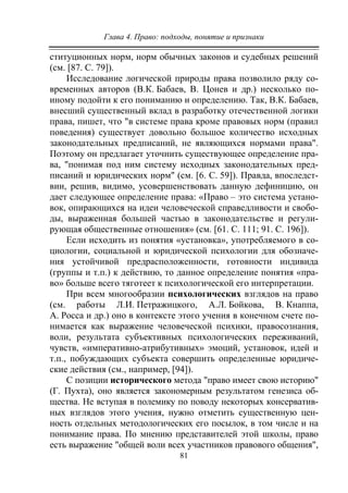 Глава 4. Право: подходы, понятие и признаки
81
ституционных норм, норм обычных законов и судебных решений
(см. [87. С. 79]).
Исследование логической природы права позволило ряду со-
временных авторов (В.К. Бабаев, В. Цонев и др.) несколько по-
иному подойти к его пониманию и определению. Так, В.К. Бабаев,
внесший существенный вклад в разработку отечественной логики
права, пишет, что "в системе права кроме правовых норм (правил
поведения) существует довольно большое количество исходных
законодательных предписаний, не являющихся нормами права".
Поэтому он предлагает уточнить существующее определение пра-
ва, "понимая под ним систему исходных законодательных пред-
писаний и юридических норм" (см. [6. С. 59]). Правда, впоследст-
вии, решив, видимо, усовершенствовать данную дефиницию, он
дает следующее определение права: «Право – это система устано-
вок, опирающихся на идеи человеческой справедливости и свобо-
ды, выраженная большей частью в законодательстве и регули-
рующая общественные отношения» (см. [61. С. 111; 91. С. 196]).
Если исходить из понятия «установка», употребляемого в со-
циологии, социальной и юридической психологии для обозначе-
ния устойчивой предрасположенности, готовности индивида
(группы и т.п.) к действию, то данное определение понятия «пра-
во» больше всего тяготеет к психологической его интерпретации.
При всем многообразии психологических взглядов на право
(см. работы Л.И. Петражицкого, А.Л. Бойкова, В. Кнаппа,
А. Росса и др.) оно в контексте этого учения в конечном счете по-
нимается как выражение человеческой психики, правосознания,
воли, результата субъективных психологических переживаний,
чувств, «императивно-атрибутивных» эмоций, установок, идей и
т.п., побуждающих субъекта совершить определенные юридиче-
ские действия (см., например, [94]).
С позиции исторического метода "право имеет свою историю"
(Г. Пухта), оно является закономерным результатом генезиса об-
щества. Не вступая в полемику по поводу некоторых консерватив-
ных взглядов этого учения, нужно отметить существенную цен-
ность отдельных методологических его посылок, в том числе и на
понимание права. По мнению представителей этой школы, право
есть выражение "общей воли всех участников правового общения",
Copyright ОАО «ЦКБ «БИБКОМ» & ООО «Aгентство Kнига-Cервис»
 