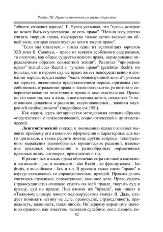 Раздел III. Право в правовой системе общества
82
"общего сознания народа". Г. Пухта указывал, что "право, которое
не может быть осуществлено, не есть право". "Нельзя государство
считать творцом права, государство только орган выражения об-
щей воли, которая существует до него и творит право".
"Если мы отвлечем, – писал один из величайших юристов
XIX века К. Савиньи, – право от всякого особенного содержания,
то получим, как общее существо всякого права, нормирование оп-
ределенным образом совместной жизни". Различая "природное
право" (naturliches Recht) и "ученое право" (gelehrtes Recht), он
полагал, что в первом случае право живет непосредственно в соз-
нании народа, представляет "часть общенародной жизни", ученые
же юристы, являющиеся представителями народа, призваны спо-
собствовать отражению права в законодательстве, развитию и со-
вершенствованию позитивного права и законодательства. Право,
по его мнению, как и язык, и все стороны жизни, находится "в по-
стоянном движении и развитии, подчиняющемся... законам внут-
ренней необходимости" (подробнее см. [95]).
Как видим, здесь историческая методология тесным образом
«переплетена» с психологической, социологической и лингвисти-
ческой.
Лингвистический подход к пониманию права позволяет вы-
явить проблему его языкового оформления и характерных для не-
го признаков, а также решить многие другие вопросы: текстуаль-
ного выражения разнообразных юридических решений, изложе-
ния правовых предписаний в разнообразных нормативных
правовых актах, договорах, прецедентах и т.д.
В различных языках право обозначается различными словами:
в латинском – jus, в немецком – das Recht , во французском – les
droits, в английском – law и т.д. В русском языке слово "право" в
народе связывалось со справедливостью, правдой. Правым делом
считалось правдивое, справедливое, законное дело. Право судить
(правосудничать) означало судить по всей правде, творить суд и
правду, суд по правде. Под словом же "правда", как пишет в
«Толковом словаре живого великорусского языка» В. Даль, сле-
дует понимать истину на деле, правосудие, справедливость, пра-
ведность, законность, подлинность. По первому коренному значе-
нию правдою, как известно, называли судебник, свод законов, ко-
Copyright ОАО «ЦКБ «БИБКОМ» & ООО «Aгентство Kнига-Cервис»
 