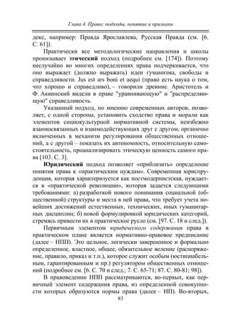 Глава 4. Право: подходы, понятие и признаки
83
декс, например: Правда Ярославлева, Русская Правда (см. [6.
С. 61]).
Практически все методологические направления и школы
пронизывает этический подход (подробнее см. [174]). Поэтому
неслучайно во многих определениях права подчеркивается, что
оно выражает (должно выражать) идеи гуманизма, свободы и
справедливости. Jus est аrs boni et aequi (право есть наука о том,
что хорошо и справедливо), – говорили древние. Аристотель и
Ф. Аквинский видели в праве "уравнивающую" и "распределяю-
щую" справедливость.
Указанный подход, по мнению современных авторов, позво-
ляет, с одной стороны, установить сходство права и морали как
элементов социокультурной нормативной системы, неизбежно
взаимосвязанных и взаимодействующих друг с другом, органично
включенных в механизм регулирования общественных отноше-
ний, а с другой – показать их автономность, относительную само-
стоятельность, проанализировать этическую ценность самого пра-
ва [103. С. 3].
Юридический подход позволяет «приблизить» определение
понятия права к «практическим нуждам». Современная юриспру-
денция, которая характеризуется как постмодернистская, нуждает-
ся в «практической революции», которая задается следующими
требованиями: а) разработкой нового понимания социальной (об-
щественной) структуры и места в ней права, что требует учета но-
вейших достижений естественных, технических, иных гуманитар-
ных дисциплин; б) новой формулировкой юридических категорий,
стремясь привести их в практическое русло (cм. [97. С. 18 и след.]).
Первичным элементом юридического содержания права в
практическом плане является нормативно-правовое предписание
(далее – НПП). Это цельное, логически завершенное и формально
определенное, властное, общее, обязательное веление (распоряже-
ние, правило, приказ и т.п.), которое служит особым (юстициабель-
ным, гарантированным и пр.) регулятором общественных отноше-
ний (подробнее cм. [6. С. 70 и след.; 7. С. 65-71; 87. С. 80-81; 98]).
В правоведении НПП рассматриваются, во-первых, как пер-
вичный элемент содержания права, из определенной совокупно-
сти которых образуются нормы права (далее – НП). Во-вторых,
Copyright ОАО «ЦКБ «БИБКОМ» & ООО «Aгентство Kнига-Cервис»
 