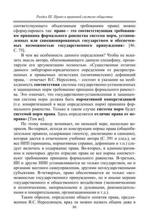 Раздел III. Право в правовой системе общества
86
соответствующего объективным требованиям права) можно
сформулировать так: право – это соответствующая требовани-
ям принципа формального равенства система норм, установ-
ленных или санкционированных государством и обеспечен-
ных возможностью государственного принуждения» [46.
С. 75].
В чем же особенность данного определения? Чтобы не иска-
зить мысль автора, обосновывающего данную специфику, проци-
тируем его аргументацию полностью. «Существенное отличие
данного либертарно-юридического определения от распростра-
ненных и привычных легистских (позитивистских) дефиниций
права, – отмечает В.С. Нерсесянц, – состоит в указании на необ-
ходимость соответствия системы государственно-установленных
и защищенных норм требованию принципа формального равенст-
ва. Это означает, что государственно-установленная и защищен-
ная система норм должна быть нормативной конкретизацией
(т.е. конкретизацией в виде определенных норм) принципа фор-
мального равенства. Только в таком случае система норм будет
системой норм права. Здесь определяется отличие права от не-
права» [Там же].
По этому поводу возникает, по меньшей мере, несколько во-
просов. Во-первых, исходя из конструкции нормы права (общеобя-
зательное правило, содержащее гипотезу, диспозицию и санкцию),
которая дается в отмеченном учебнике автора (С. 391 и след.), не
все НПП (принципы, нормативные справки, дефиниции и т.п.) сле-
дует включать в содержание права. Во-вторых, в административ-
ном и некоторых других отраслях права не все нормы соответст-
вуют требованиям принципа формального равенства. В-третьих,
НП и другие НПП устанавливаются не только государством, но и
органами местного самоуправления, другими негосударственными
субъектами. В-четвертых, право обеспечивается не только «воз-
можностью государственного принуждения», но и иными мерами
государственного и общественного воздействия (экономическими
и политическими, материальными и духовными, рекомендатель-
ными и поощрительными, организационными и т.д.).
Таким образом, определение общего понятия права, предло-
женное В.С. Нерсесянцем, вряд ли можно назвать общим даже в
Copyright ОАО «ЦКБ «БИБКОМ» & ООО «Aгентство Kнига-Cервис»
 